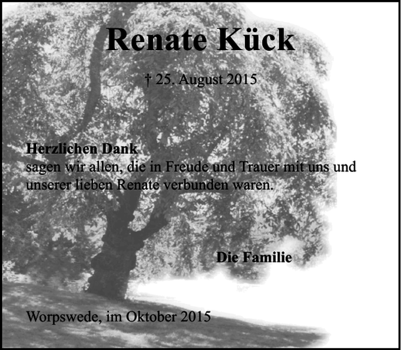 <p>Renate Kück<br />† 25. August 2015</p><p>Herzlichen Dank<br />sagen wir allen, die in Freude und Trauer mit uns und<br />unserer lieben Renate verbunden waren.</p><p>Die Familie</p><p>Worpswede, im Oktober 2015</p>