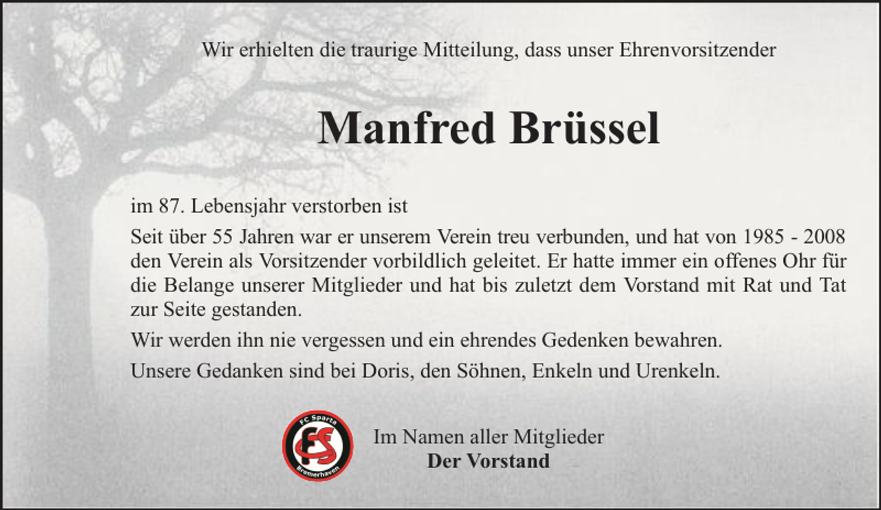 <p>Wir erhielten die traurige Mitteilung, dass unser Ehrenvorsitzender</p><p>Manfred Brüssel<br />im 87. Lebensjahr verstorben ist<br />Seit über 55 Jahren war er unserem Verein treu verbunden, und hat von 1985 - 2008<br />den Verein als Vorsitzender vorbildlich geleitet. Er hatte immer ein offenes Ohr für<br />die Belange unserer Mitglieder und hat bis zuletzt dem Vorstand mit Rat und Tat<br />zur Seite gestanden.<br />Wir werden ihn nie vergessen und ein ehrendes Gedenken bewahren.<br />Unsere Gedanken sind bei Doris, den Söhnen, Enkeln und Urenkeln.<br />Im Namen aller Mitglieder<br />Der Vorstand</p>