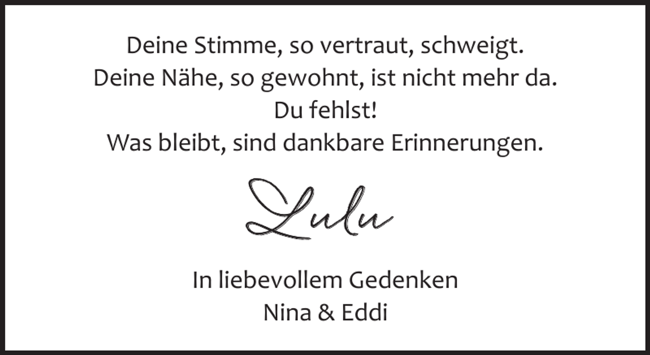<p>Deine Stimme, so vertraut, schweigt.<br />Deine Nähe, so gewohnt, ist nicht mehr da.<br />Du fehlst!<br />Was bleibt, sind dankbare Erinnerungen.</p><p>Lulu<br />In liebevollem Gedenken<br />Nina &amp; Eddi</p>