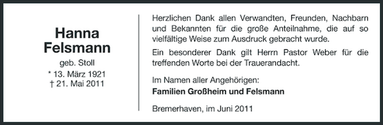 <p>Hanna Felsmann<br />geb. Stoll * 13. März 1921 † 21. Mai 2011</p><p>Herzlichen Dank allen Verwandten, Freunden, Nachbarn und Bekannten für die große Anteilnahme, die auf so vielfältige Weise zum Ausdruck gebracht wurde. Ein besonderer Dank gilt Herrn Pastor Weber für die treffenden Worte bei der Trauerandacht. Im Namen aller Angehörigen: Familien Großheim und Felsmann Bremerhaven, im Juni 2011</p>