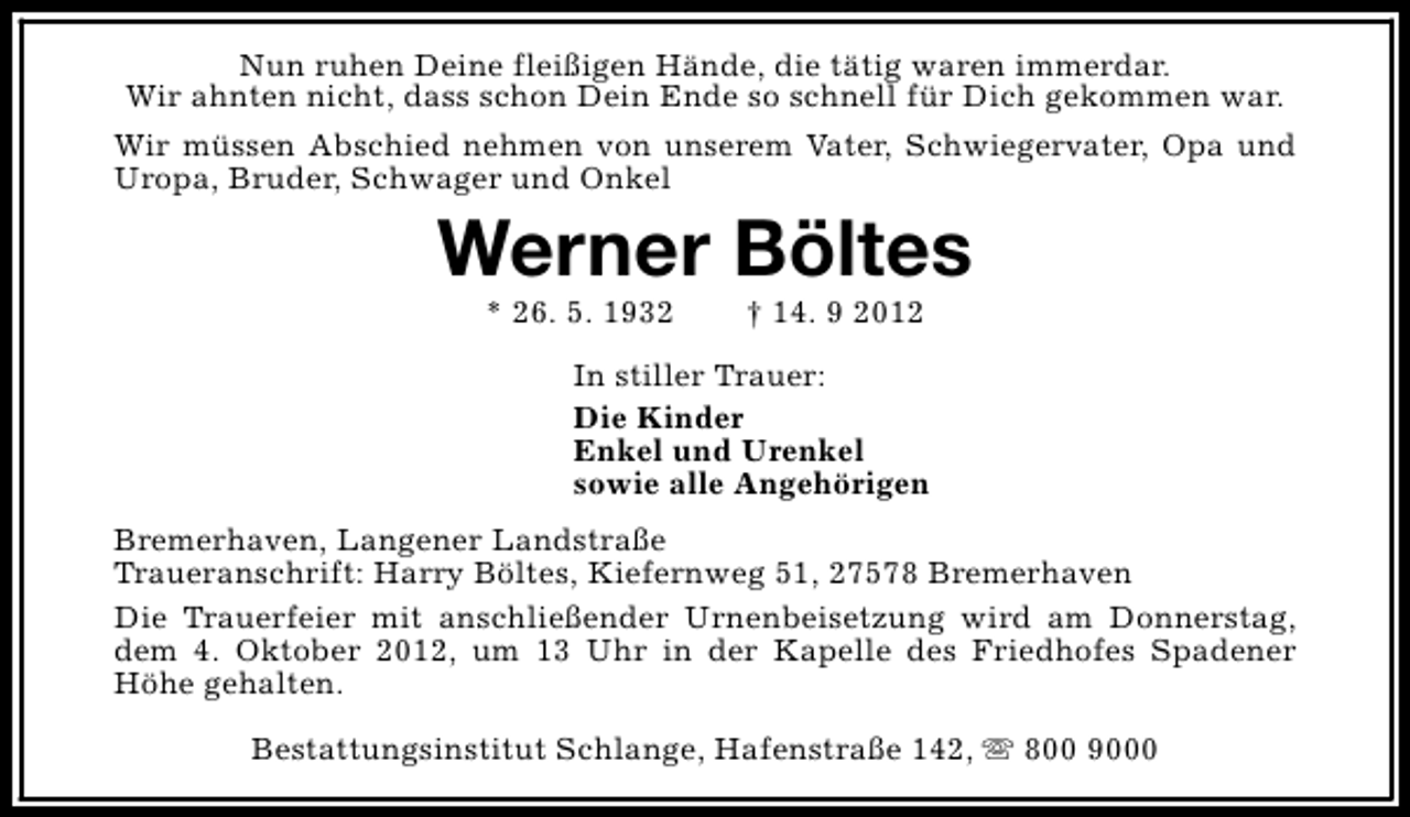 <p>Nun ruhen Deine fleißigen Hände, die tätig waren immerdar.<br />Wir ahnten nicht, dass schon Dein Ende so schnell für Dich gekommen war.<br />Wir müssen Abschied nehmen von unserem Vater, Schwiegervater, Opa und<br />Uropa, Bruder, Schwager und Onkel</p><p>Werner Böltes<br />* 26. 5. 1932</p><p>† 14. 9 2012</p><p>In stiller Trauer:<br />Die Kinder<br />Enkel und Urenkel<br />sowie alle Angehörigen<br />Bremerhaven, Langener Landstraße<br />Traueranschrift: Harry Böltes, Kiefernweg 51, 27578 Bremerhaven<br />Die Trauerfeier mit anschließender Urnenbeisetzung wird am Donnerstag,<br />dem 4. Oktober 2012, um 13 Uhr in der Kapelle des Friedhofes Spadener<br />Höhe gehalten.<br />Bestattungsinstitut Schlange, Hafenstraße 142, s 800 9000</p>