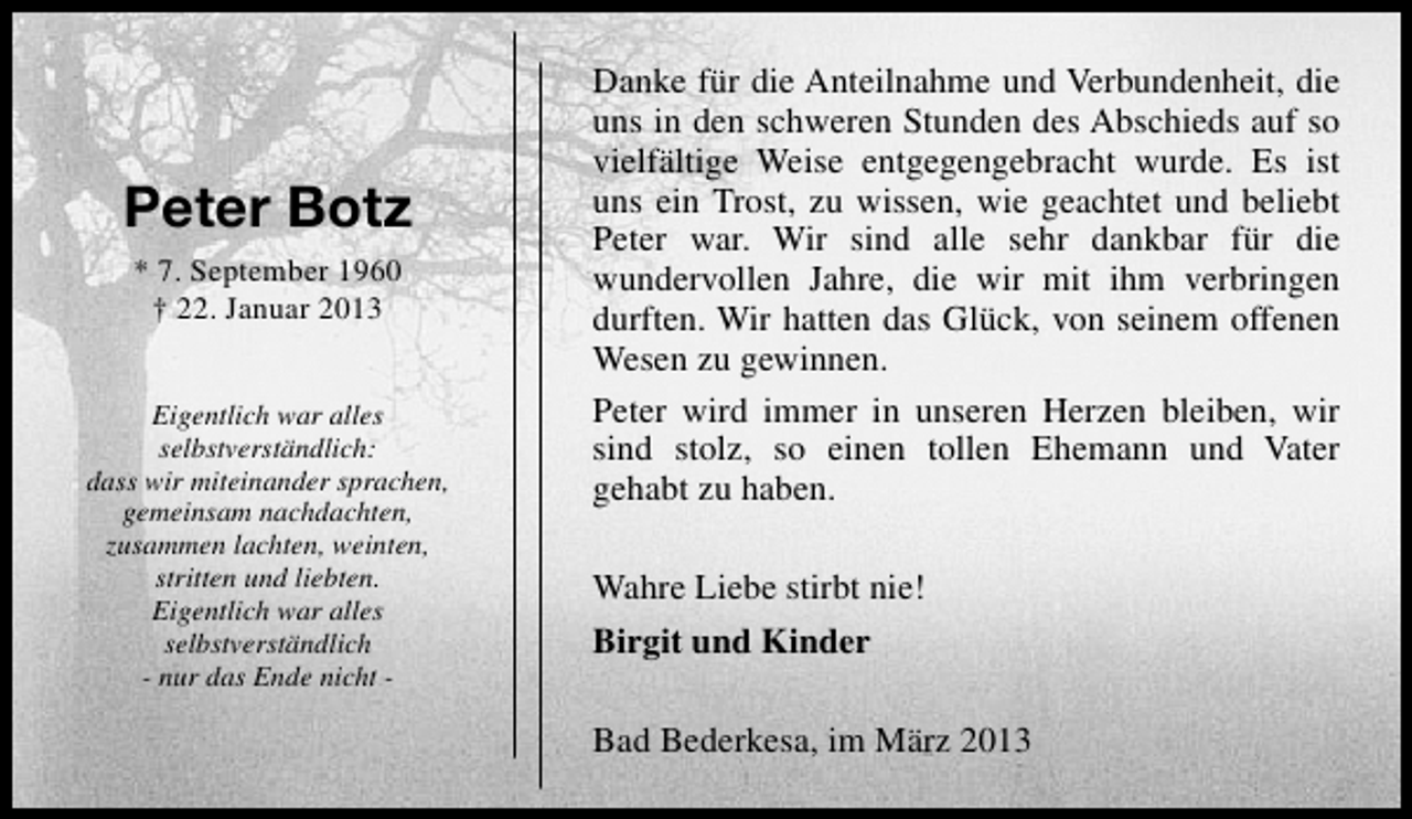 <p>Peter Botz<br />* 7. September 1960<br />† 22. Januar 2013<br />Eigentlich war alles<br />selbstverständlich:<br />dass wir miteinander sprachen,<br />gemeinsam nachdachten,<br />zusammen lachten, weinten,<br />stritten und liebten.<br />Eigentlich war alles<br />selbstverständlich<br />- nur das Ende nicht -</p><p>Danke für die Anteilnahme und Verbundenheit, die<br />uns in den schweren Stunden des Abschieds auf so<br />vielfältige Weise entgegengebracht wurde. Es ist<br />uns ein Trost, zu wissen, wie geachtet und beliebt<br />Peter war. Wir sind alle sehr dankbar für die<br />wundervollen Jahre, die wir mit ihm verbringen<br />durften. Wir hatten das Glück, von seinem offenen<br />Wesen zu gewinnen.<br />Peter wird immer in unseren Herzen bleiben, wir<br />sind stolz, so einen tollen Ehemann und Vater<br />gehabt zu haben.<br />Wahre Liebe stirbt nie!<br />Birgit und Kinder<br />Bad Bederkesa, im März 2013</p>