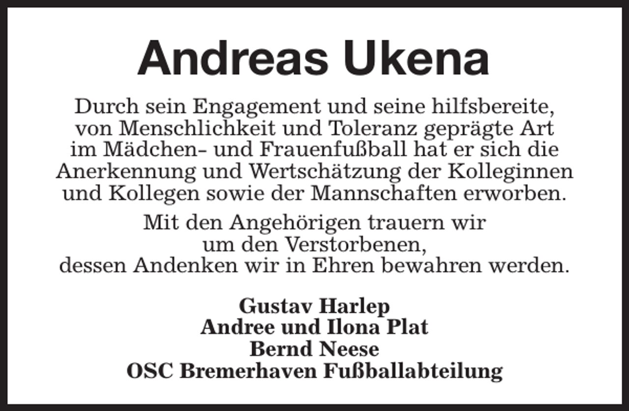 <p>Andreas Ukena<br />Durch sein Engagement und seine hilfsbereite,<br />von Menschlichkeit und Toleranz geprägte Art<br />im Mädchen- und Frauenfußball hat er sich die<br />Anerkennung und Wertschätzung der Kolleginnen<br />und Kollegen sowie der Mannschaften erworben.<br />Mit den Angehörigen trauern wir<br />um den Verstorbenen,<br />dessen Andenken wir in Ehren bewahren werden.<br />Gustav Harlep<br />Andree und Ilona Plat<br />Bernd Neese<br />OSC Bremerhaven Fußballabteilung</p>