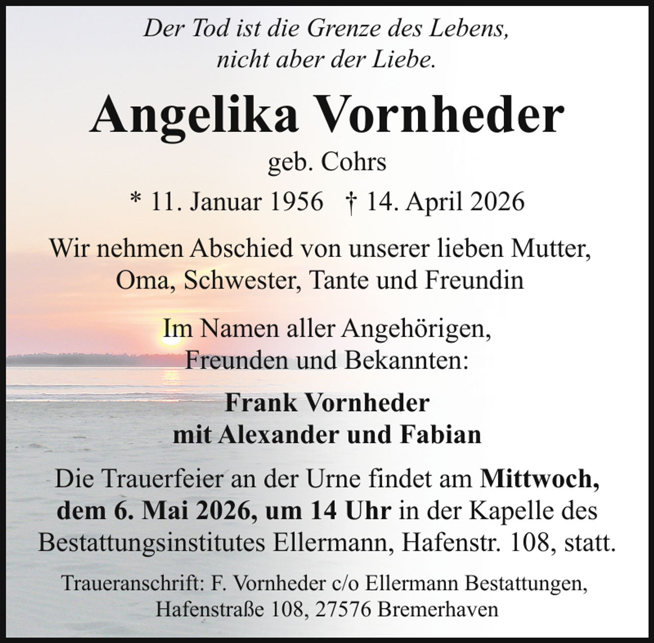 <p>Der Tod ist die Grenze des Lebens,<br />nicht aber der Liebe.</p><p>Angelika Vornheder<br />geb. Cohrs<br />* 11. Januar 1956 † 14. April 2026</p><p>Wir nehmen Abschied von unserer lieben Mutter,<br />Oma, Schwester, Tante und Freundin<br />Im Namen aller Angehörigen,<br />Freunden und Bekannten:<br />Frank Vornheder<br />mit Alexander und Fabian<br />Die Trauerfeier an der Urne findet am Mittwoch,<br />dem 6. Mai 2026, um 14 Uhr in der Kapelle des<br />Bestattungsinstitutes Ellermann, Hafenstr. 108, statt.<br />Traueranschrift: F. Vornheder c/o Ellermann Bestattungen,<br />Hafenstraße 108, 27576 Bremerhaven</p>
