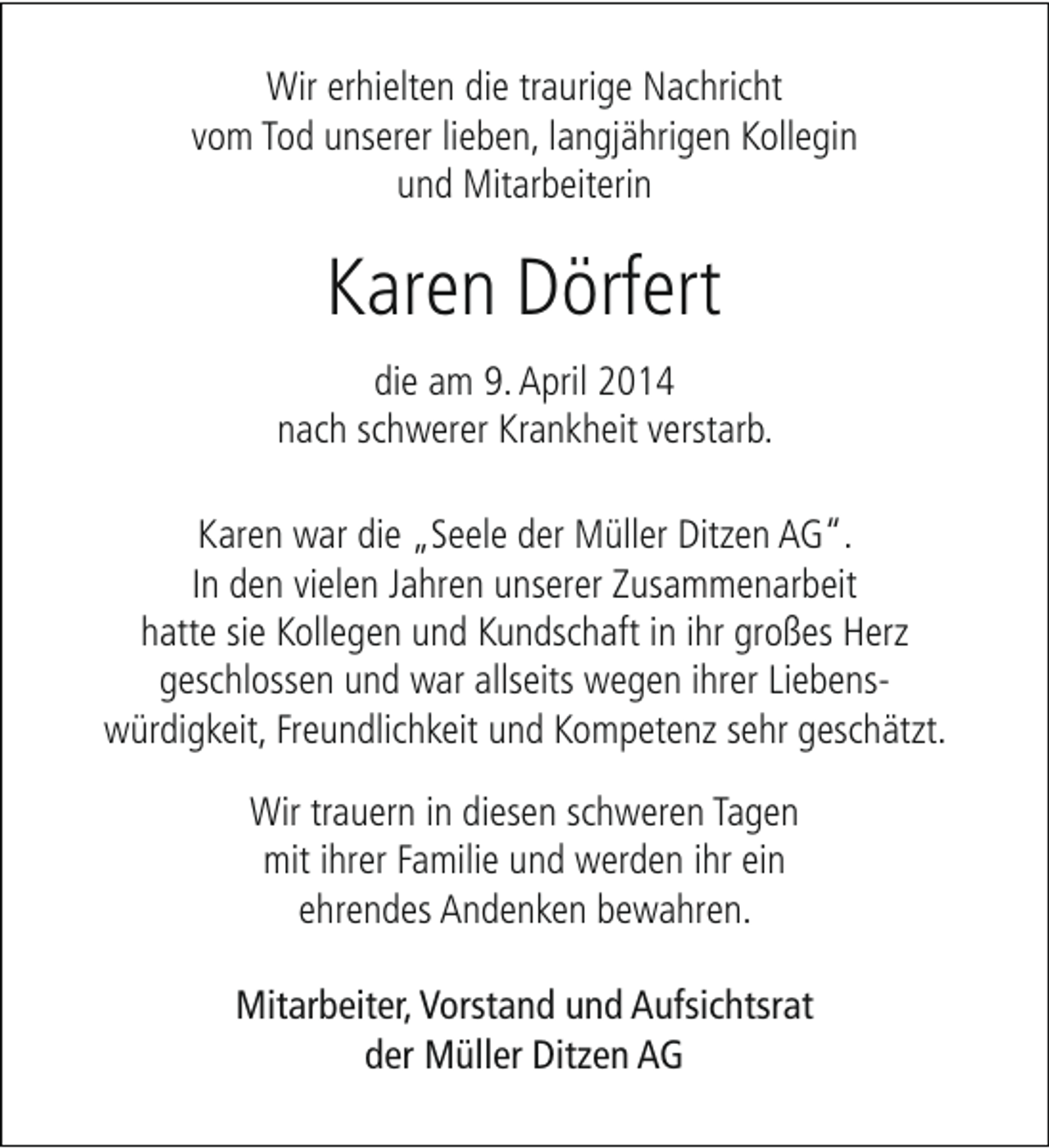 <p>Wir erhielten die traurige Nachricht<br />vom Tod unserer lieben, langjährigen Kollegin<br />und Mitarbeiterin</p><p>Karen Dörfert<br />die am 9. April 2014<br />nach schwerer Krankheit verstarb.<br />Karen war die „Seele der Müller Ditzen AG“.<br />In den vielen Jahren unserer Zusammenarbeit<br />hatte sie Kollegen und Kundschaft in ihr großes Herz<br />geschlossen und war allseits wegen ihrer Liebenswürdigkeit, Freundlichkeit und Kompetenz sehr geschätzt.<br />Wir trauern in diesen schweren Tagen<br />mit ihrer Familie und werden ihr ein<br />ehrendes Andenken bewahren.<br />Mitarbeiter, Vorstand und Aufsichtsrat<br />der Müller Ditzen AG</p>