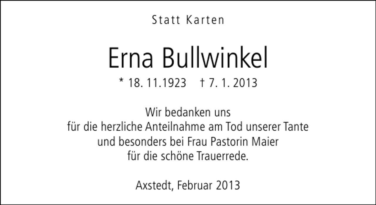 <p>Statt Karten</p><p>Erna Bullwinkel<br />* 18. 11.1923 † 7. 1. 2013</p><p>Wir bedanken uns<br />für die herzliche Anteilnahme am Tod unserer Tante<br />und besonders bei Frau Pastorin Maier<br />für die schöne Trauerrede.<br />Axstedt, Februar 2013</p>