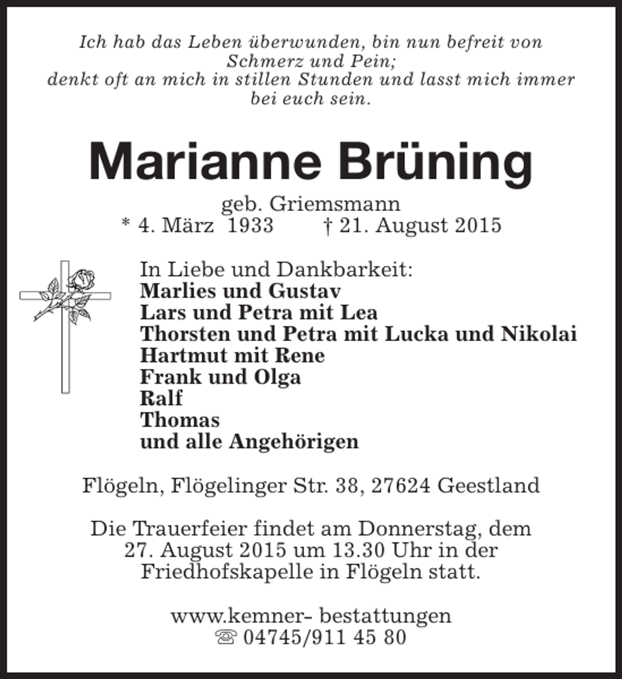 <p>Ich hab das Leben überwunden, bin nun befreit von<br />Schmerz und Pein;<br />denkt oft an mich in stillen Stunden und lasst mich immer<br />bei euch sein.</p><p>Marianne Brüning<br />geb. Griemsmann<br />* 4. März 1933<br />† 21. August 2015</p><p>In Liebe und Dankbarkeit:<br />Marlies und Gustav<br />Lars und Petra mit Lea<br />Thorsten und Petra mit Lucka und Nikolai<br />Hartmut mit Rene<br />Frank und Olga<br />Ralf<br />Thomas<br />und alle Angehörigen<br />Flögeln, Flögelinger Str. 38, 27624 Geestland<br />Die Trauerfeier findet am Donnerstag, dem<br />27. August 2015 um 13.30 Uhr in der<br />Friedhofskapelle in Flögeln statt.<br />www.kemner- bestattungen<br />s 04745/911 45 80</p>
