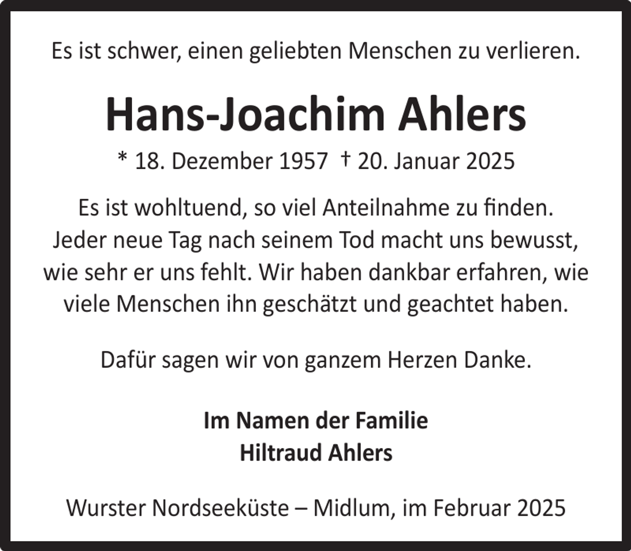 <p>Es ist schwer, einen geliebten Menschen zu verlieren.</p><p>Hans-Joachim Ahlers<br />* 18. Dezember 1957 † 20. Januar 2025</p><p>Es ist wohltuend, so viel Anteilnahme zu ﬁnden.<br />Jeder neue Tag nach seinem Tod macht uns bewusst,<br />wie sehr er uns fehlt. Wir haben dankbar erfahren, wie<br />viele Menschen ihn geschätzt und geachtet haben.<br />Dafür sagen wir von ganzem Herzen Danke.<br />Im Namen der Familie<br />Hiltraud Ahlers<br />Wurster Nordseeküste – Midlum, im Februar 2025</p>