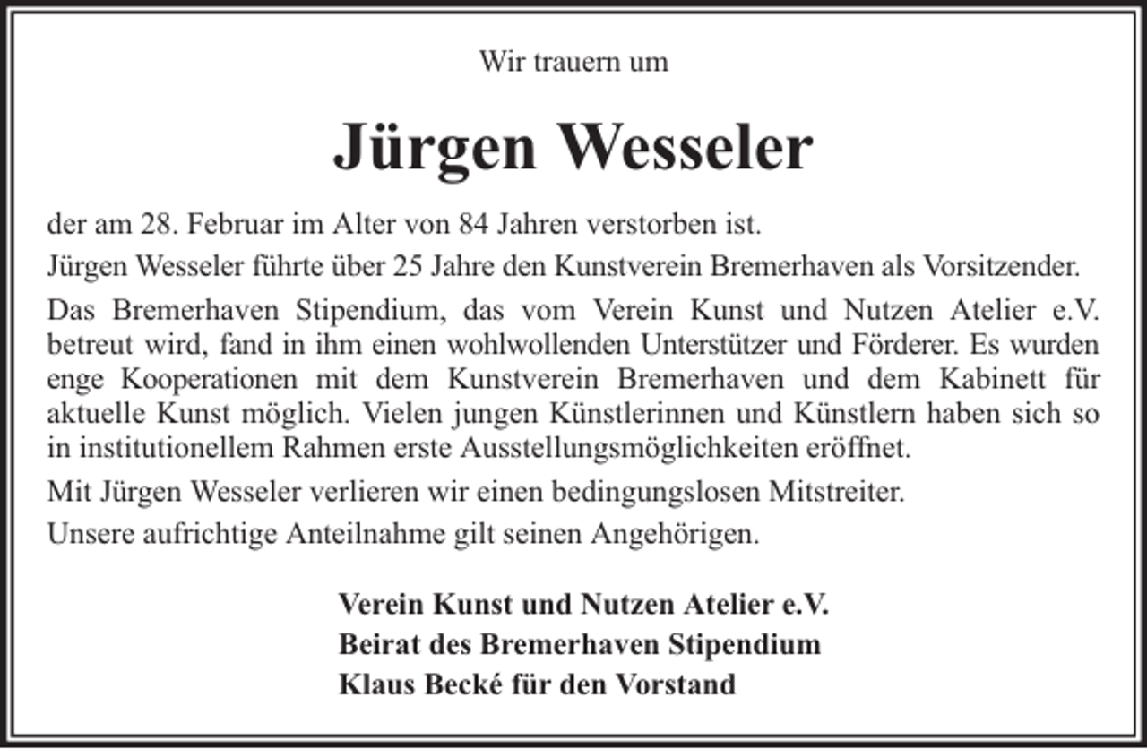 <p>Wir trauern um</p><p>Jürgen Wesseler<br />der am 28. Februar im Alter von 84 Jahren verstorben ist.<br />Jürgen Wesseler führte über 25 Jahre den Kunstverein Bremerhaven als Vorsitzender.<br />Das Bremerhaven Stipendium, das vom Verein Kunst und Nutzen Atelier e.V.<br />betreut wird, fand in ihm einen wohlwollenden Unterstützer und Förderer. Es wurden<br />enge Kooperationen mit dem Kunstverein Bremerhaven und dem Kabinett für<br />aktuelle Kunst möglich. Vielen jungen Künstlerinnen und Künstlern haben sich so<br />in institutionellem Rahmen erste Ausstellungsmöglichkeiten eröffnet.<br />Mit Jürgen Wesseler verlieren wir einen bedingungslosen Mitstreiter.<br />Unsere aufrichtige Anteilnahme gilt seinen Angehörigen.<br />Verein Kunst und Nutzen Atelier e.V.<br />Beirat des Bremerhaven Stipendium<br />Klaus Becké für den Vorstand</p>