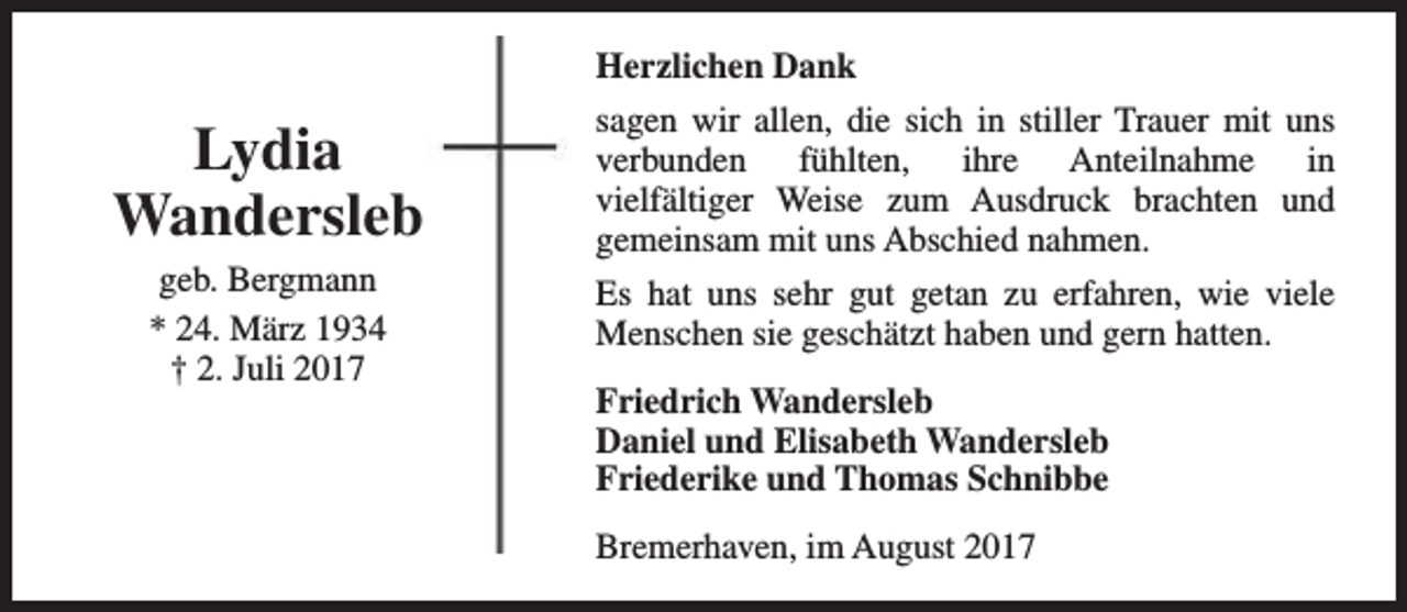 <p>Herzlichen Dank</p><p>Lydia<br />Wandersleb<br />geb. Bergmann<br />* 24. März 1934<br />† 2. Juli 2017</p><p>sagen wir allen, die sich in stiller Trauer mit uns<br />verbunden fühlten, ihre Anteilnahme in<br />vielfältiger Weise zum Ausdruck brachten und<br />gemeinsam mit uns Abschied nahmen.<br />Es hat uns sehr gut getan zu erfahren, wie viele<br />Menschen sie geschätzt haben und gern hatten.<br />Friedrich Wandersleb<br />Daniel und Elisabeth Wandersleb<br />Friederike und Thomas Schnibbe<br />Bremerhaven, im August 2017</p>