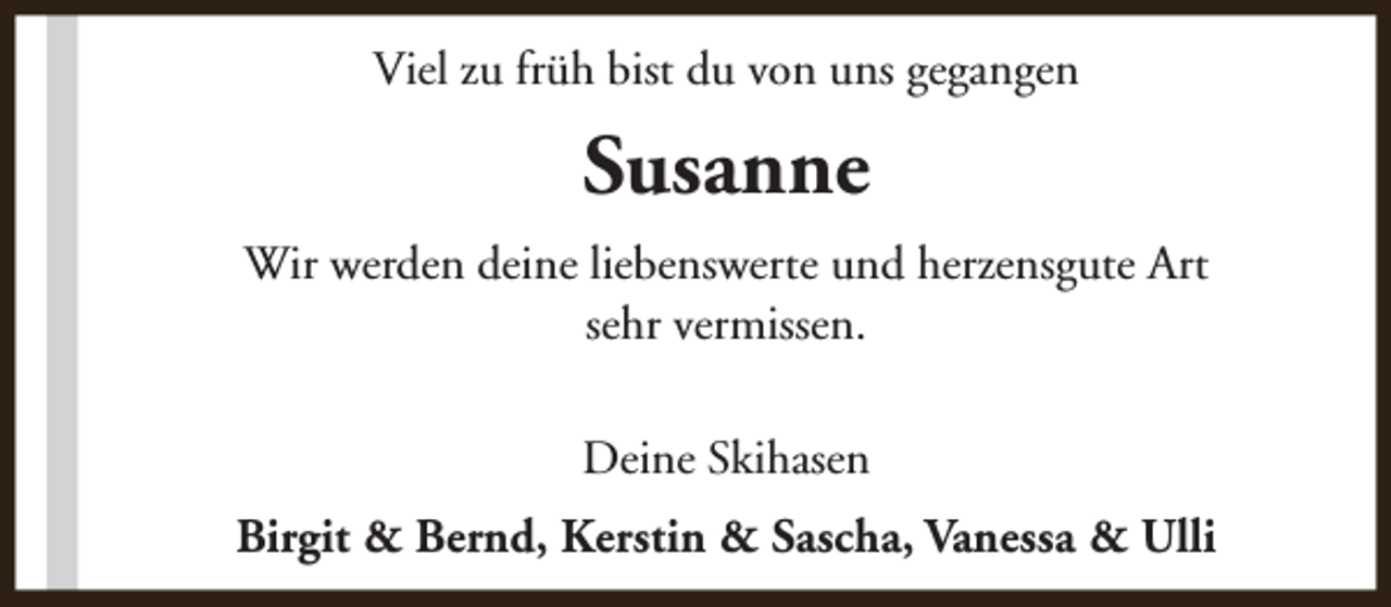 <p>Viel zu früh bist du von uns gegangen</p><p>Susanne<br />Wir werden deine liebenswerte und herzensgute Art<br />sehr vermissen.<br />Deine Skihasen<br />Birgit &amp; Bernd, Kerstin &amp; Sascha, Vanessa &amp; Ulli</p>