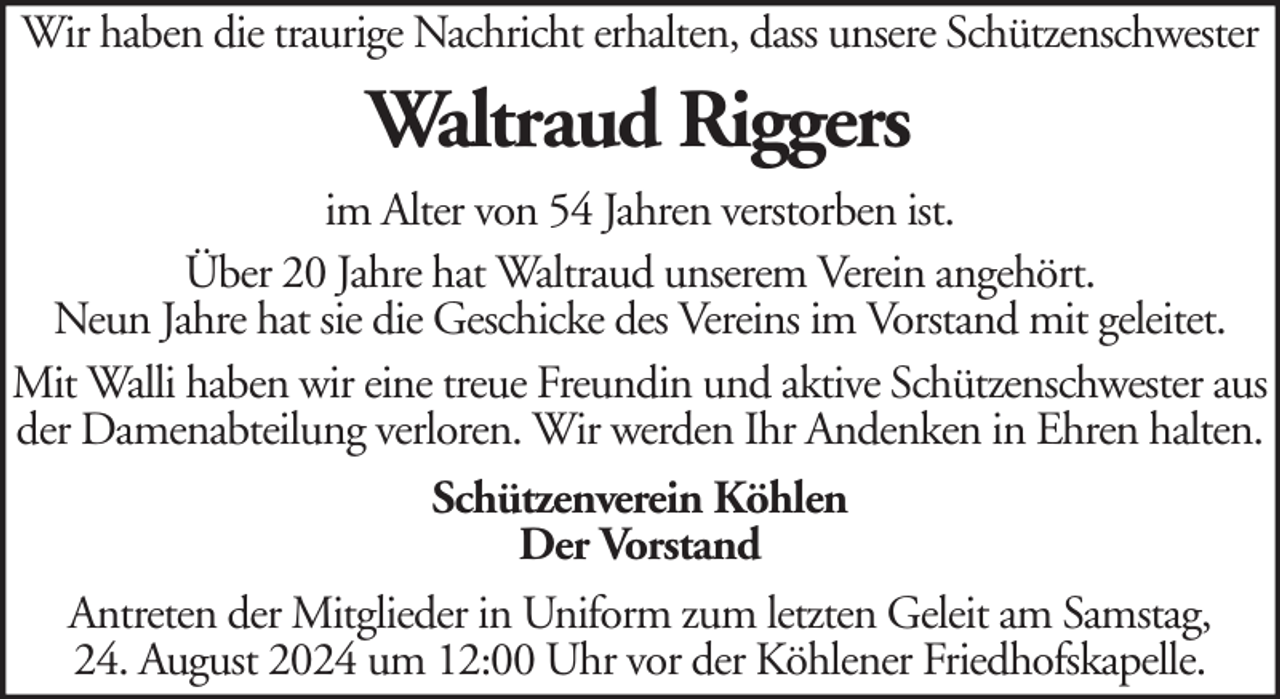 <p>Wir haben die traurige Nachricht erhalten, dass unsere Schützenschwester</p><p>Waltraud Riggers<br />im Alter von 54 Jahren verstorben ist.<br />Über 20 Jahre hat Waltraud unserem Verein angehört.<br />Neun Jahre hat sie die Geschicke des Vereins im Vorstand mit geleitet.<br />Mit Walli haben wir eine treue Freundin und aktive Schützenschwester aus<br />der Damenabteilung verloren. Wir werden Ihr Andenken in Ehren halten.<br />Schützenverein Köhlen<br />Der Vorstand<br />Antreten der Mitglieder in Uniform zum letzten Geleit am Samstag,<br />24. August 2024 um 12:00 Uhr vor der Köhlener Friedhofskapelle.</p>