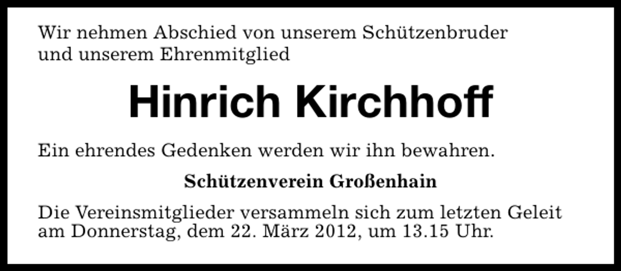<p>Wir nehmen Abschied von unserem Schützenbruder<br />und unserem Ehrenmitglied</p><p>Hinrich Kirchhoff<br />Ein ehrendes Gedenken werden wir ihn bewahren.<br />Schützenverein Großenhain<br />Die Vereinsmitglieder versammeln sich zum letzten Geleit<br />am Donnerstag, dem 22. März 2012, um 13.15 Uhr.</p>