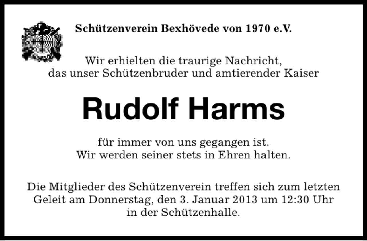 <p>Schützenverein Bexhövede von 1970 e.V.<br />Wir erhielten die traurige Nachricht,<br />das unser Schützenbruder und amtierender Kaiser</p><p>Rudolf Harms<br />für immer von uns gegangen ist.<br />Wir werden seiner stets in Ehren halten.<br />Die Mitglieder des Schützenverein treffen sich zum letzten<br />Geleit am Donnerstag, den 3. Januar 2013 um 12:30 Uhr<br />in der Schützenhalle.</p>