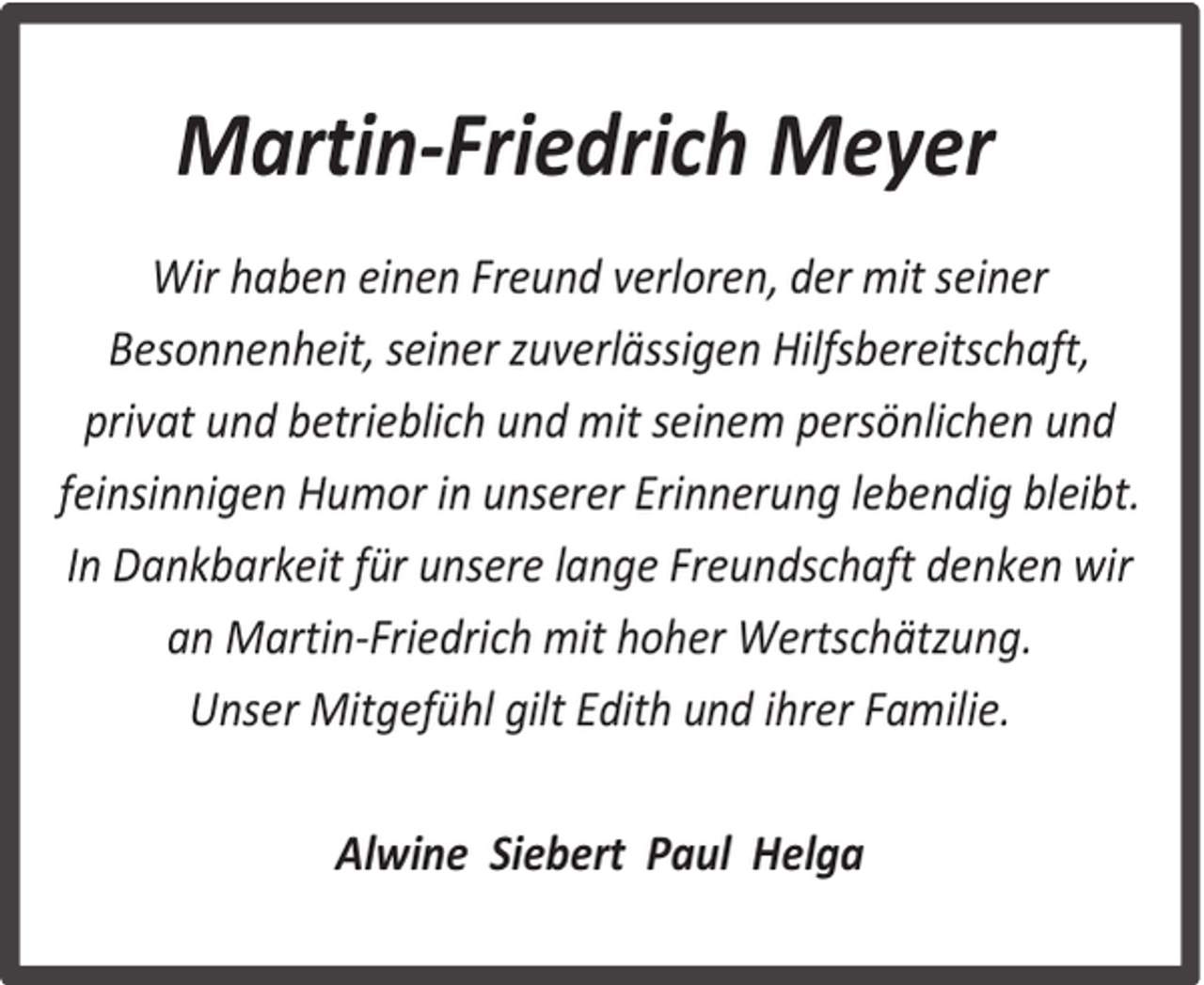 <p>Martin-Friedrich Meyer<br />Wir haben einen Freund verloren, der mit seiner<br />Besonnenheit, seiner zuverlässigen Hilfsbereitschaft,<br />privat und betrieblich und mit seinem persönlichen und<br />feinsinnigen Humor in unserer Erinnerung lebendig bleibt.<br />In Dankbarkeit für unsere lange Freundschaft denken wir<br />an Martin-Friedrich mit hoher Wertschätzung.<br />Unser Mitgefühl gilt Edith und ihrer Familie.<br />Alwine Siebert Paul Helga</p>