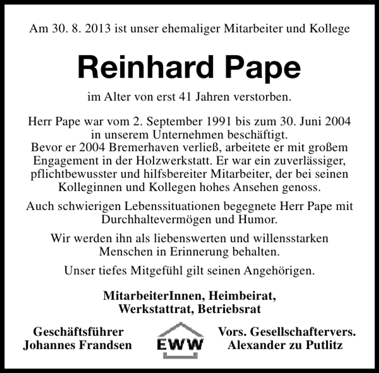 <p>Am 30. 8. 2013 ist unser ehemaliger Mitarbeiter und Kollege</p><p>Reinhard Pape<br />im Alter von erst 41 Jahren verstorben.</p><p>Herr Pape war vom 2. September 1991 bis zum 30. Juni 2004<br />in unserem Unternehmen beschäftigt.<br />Bevor er 2004 Bremerhaven verließ, arbeitete er mit großem<br />Engagement in der Holzwerkstatt. Er war ein zuverlässiger,<br />pflichtbewusster und hilfsbereiter Mitarbeiter, der bei seinen<br />Kolleginnen und Kollegen hohes Ansehen genoss.<br />Auch schwierigen Lebenssituationen begegnete Herr Pape mit<br />Durchhaltevermögen und Humor.<br />Wir werden ihn als liebenswerten und willensstarken<br />Menschen in Erinnerung behalten.<br />Unser tiefes Mitgefühl gilt seinen Angehörigen.<br />MitarbeiterInnen, Heimbeirat,<br />Werkstattrat, Betriebsrat<br />Geschäftsführer<br />Johannes Frandsen</p><p>Vors. Gesellschaftervers.<br />Alexander zu Putlitz</p>