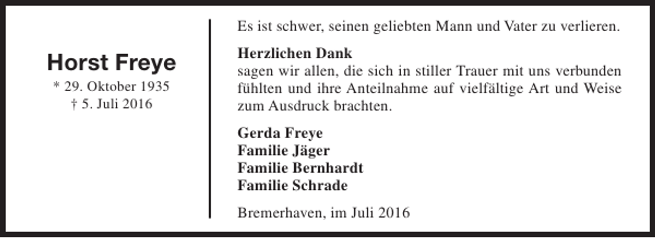 <p>Es ist schwer, seinen geliebten Mann und Vater zu verlieren.</p><p>Horst Freye<br />* 29. Oktober 1935<br />† 5. Juli 2016</p><p>Herzlichen Dank<br />sagen wir allen, die sich in stiller Trauer mit uns verbunden<br />fühlten und ihre Anteilnahme auf vielfältige Art und Weise<br />zum Ausdruck brachten.<br />Gerda Freye<br />Familie Jäger<br />Familie Bernhardt<br />Familie Schrade<br />Bremerhaven, im Juli 2016</p>