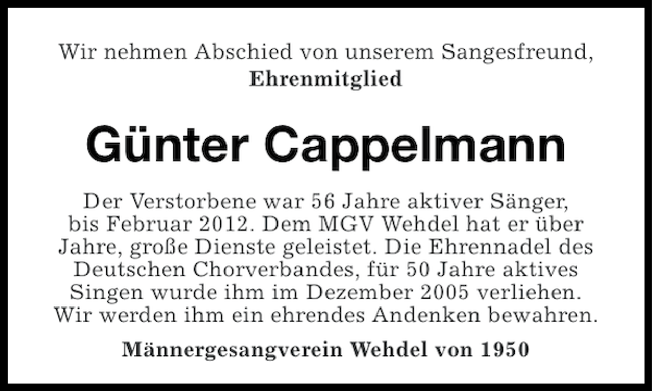 <p>Wir nehmen Abschied von unserem Sangesfreund,<br />Ehrenmitglied</p><p>Günter Cappelmann<br />Der Verstorbene war 56 Jahre aktiver Sänger,<br />bis Februar 2012. Dem MGV Wehdel hat er über<br />Jahre, große Dienste geleistet. Die Ehrennadel des<br />Deutschen Chorverbandes, für 50 Jahre aktives<br />Singen wurde ihm im Dezember 2005 verliehen.<br />Wir werden ihm ein ehrendes Andenken bewahren.<br />Männergesangverein Wehdel von 1950</p>