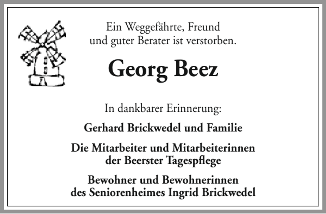 <p>Ein Weggefährte, Freund<br />und guter Berater ist verstorben.</p><p>Georg Beez<br />In dankbarer Erinnerung:<br />Gerhard Brickwedel und Familie<br />Die Mitarbeiter und Mitarbeiterinnen<br />der Beerster Tagespflege<br />Bewohner und Bewohnerinnen<br />des Seniorenheimes Ingrid Brickwedel</p>