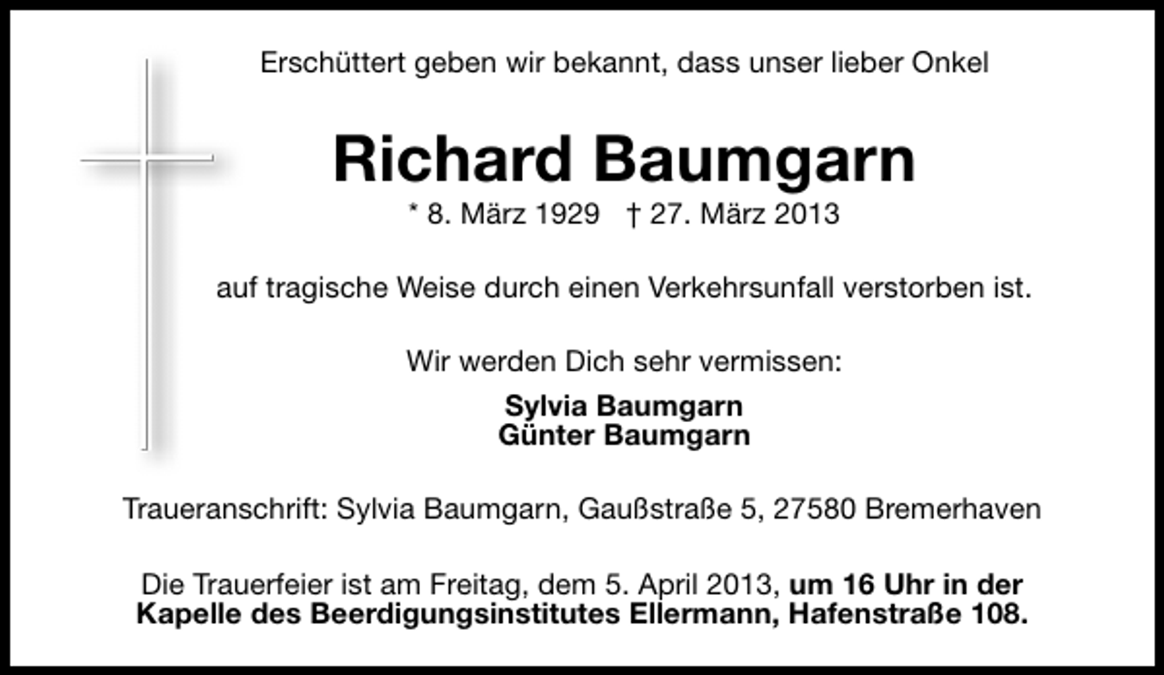 <p>Erschüttert geben wir bekannt, dass unser lieber Onkel</p><p>Richard Baumgarn<br />* 8. März 1929 † 27. März 2013</p><p>auf tragische Weise durch einen Verkehrsunfall verstorben ist.<br />Wir werden Dich sehr vermissen:<br />Sylvia Baumgarn<br />Günter Baumgarn<br />Traueranschrift: Sylvia Baumgarn, Gaußstraße 5, 27580 Bremerhaven<br />Die Trauerfeier ist am Freitag, dem 5. April 2013, um 16 Uhr in der<br />Kapelle des Beerdigungsinstitutes Ellermann, Hafenstraße 108.</p>