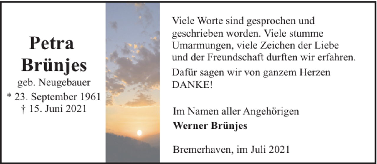 <p>Petra<br />Brünjes</p><p>geb. Neugebauer<br />* 23. September 1961<br />† 15. Juni 2021</p><p>Viele Worte sind gesprochen und<br />geschrieben worden. Viele stumme<br />Umarmungen, viele Zeichen der Liebe<br />und der Freundschaft durften wir erfahren.<br />Dafür sagen wir von ganzem Herzen<br />DANKE!<br />Im Namen aller Angehörigen<br />Werner Brünjes<br />Bremerhaven, im Juli 2021</p>