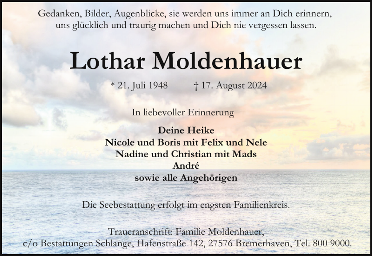 <p>Gedanken, Bilder, Augenblicke, sie werden uns immer an Dich erinnern,<br />uns glücklich und traurig machen und Dich nie vergessen lassen.</p><p>Lothar Moldenhauer<br />* 21. Juli 1948</p><p>† 17. August 2024</p><p>In liebevoller Erinnerung<br />Deine Heike<br />Nicole und Boris mit Felix und Nele<br />Nadine und Christian mit Mads<br />André<br />sowie alle Angehörigen<br />Die Seebestattung erfolgt im engsten Familienkreis.<br />Traueranschrift: Familie Moldenhauer,<br />c/o Bestattungen Schlange, Hafenstraße 142, 27576 Bremerhaven, Tel. 800 9000.</p>