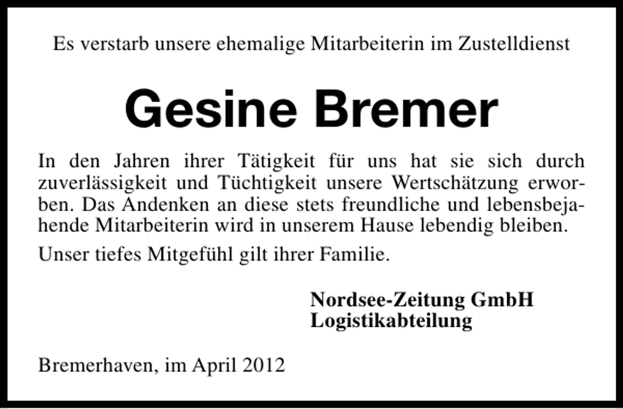 <p>Es verstarb unsere ehemalige Mitarbeiterin im Zustelldienst</p><p>Gesine Bremer<br />In den Jahren ihrer Tätigkeit für uns hat sie sich durch<br />zuverlässigkeit und Tüchtigkeit unsere Wertschätzung erworben. Das Andenken an diese stets freundliche und lebensbejahende Mitarbeiterin wird in unserem Hause lebendig bleiben.<br />Unser tiefes Mitgefühl gilt ihrer Familie.<br />Nordsee-Zeitung GmbH<br />Logistikabteilung<br />Bremerhaven, im April 2012</p>