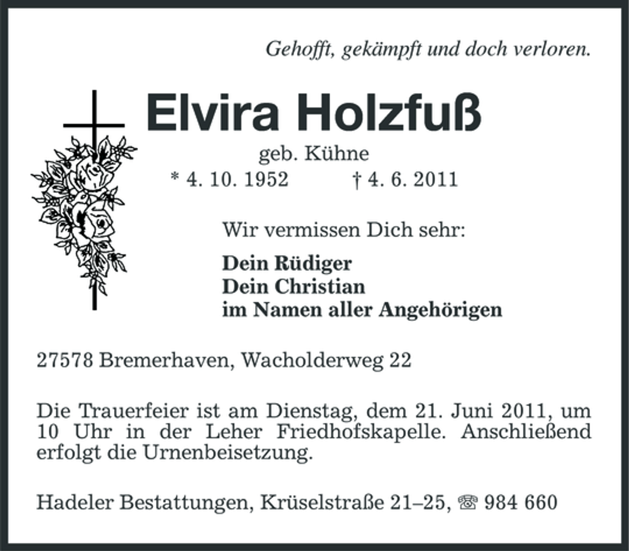 <p>Gehofft, gekämpft und doch verloren.</p><p>Elvira Holzfuß<br />geb. Kühne * 4. 10. 1952 † 4. 6. 2011 Wir vermissen Dich sehr: Dein Rüdiger Dein Christian im Namen aller Angehörigen 27578 Bremerhaven, Wacholderweg 22 Die Trauerfeier ist am Dienstag, dem 21. Juni 2011, um 10 Uhr in der Leher Friedhofskapelle. Anschließend erfolgt die Urnenbeisetzung. Hadeler Bestattungen, Krüselstraße 21–25, 984 660</p>