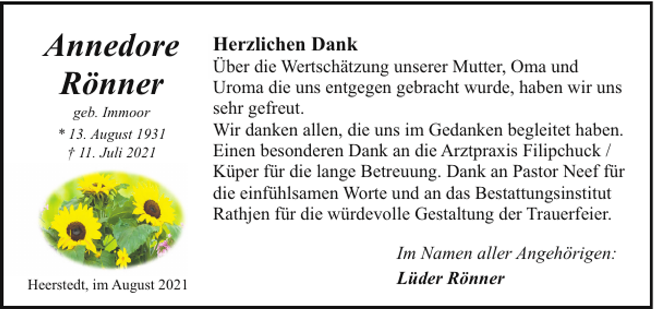 <p>Annedore<br />Rönner<br />geb. Immoor<br />* 13. August 1931<br />† 11. Juli 2021</p><p>Heerstedt, im August 2021</p><p>Herzlichen Dank</p><p>Über die Wertschätzung unserer Mutter, Oma und<br />Uroma die uns entgegen gebracht wurde, haben wir uns<br />sehr gefreut.<br />Wir danken allen, die uns im Gedanken begleitet haben.<br />Einen besonderen Dank an die Arztpraxis Filipchuck /<br />Küper für die lange Betreuung. Dank an Pastor Neef für<br />die einfühlsamen Worte und an das Bestattungsinstitut<br />Rathjen für die würdevolle Gestaltung der Trauerfeier.<br />Im Namen aller Angehörigen:<br />Lüder Rönner</p>