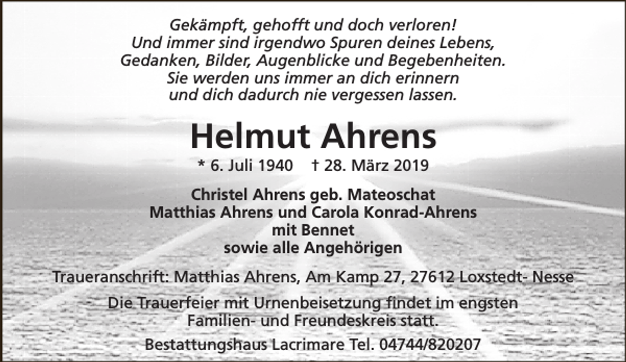 <p>Gekämpft, gehofft und doch verloren!<br />Und immer sind irgendwo Spuren deines Lebens,<br />Gedanken, Bilder, Augenblicke und Begebenheiten.<br />Sie werden uns immer an dich erinnern<br />und dich dadurch nie vergessen lassen.</p><p>Helmut Ahrens<br />* 6. Juli 1940</p><p>† 28. März 2019</p><p>Christel Ahrens geb. Mateoschat<br />Matthias Ahrens und Carola Konrad-Ahrens<br />mit Bennet<br />sowie alle Angehörigen<br />Traueranschrift: Matthias Ahrens, Am Kamp 27, 27612 Loxstedt- Nesse<br />Die Trauerfeier mit Urnenbeisetzung findet im engsten<br />Familien- und Freundeskreis statt.<br />Bestattungshaus Lacrimare Tel. 04744/820207</p>