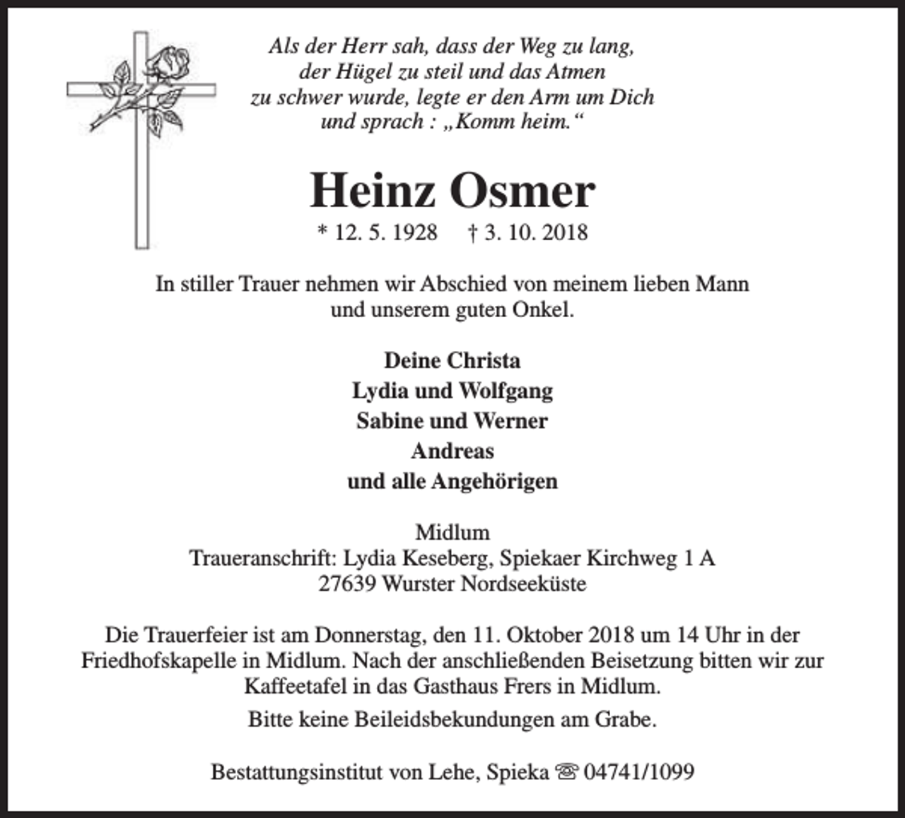 <p>Als der Herr sah, dass der Weg zu lang,<br />der Hügel zu steil und das Atmen<br />zu schwer wurde, legte er den Arm um Dich<br />und sprach : „Komm heim.“</p><p>Heinz Osmer<br />* 12. 5. 1928</p><p>† 3. 10. 2018</p><p>In stiller Trauer nehmen wir Abschied von meinem lieben Mann<br />und unserem guten Onkel.<br />Deine Christa<br />Lydia und Wolfgang<br />Sabine und Werner<br />Andreas<br />und alle Angehörigen<br />Midlum<br />Traueranschrift: Lydia Keseberg, Spiekaer Kirchweg 1 A<br />27639 Wurster Nordseeküste<br />Die Trauerfeier ist am Donnerstag, den 11. Oktober 2018 um 14 Uhr in der<br />Friedhofskapelle in Midlum. Nach der anschließenden Beisetzung bitten wir zur<br />Kaffeetafel in das Gasthaus Frers in Midlum.<br />Bitte keine Beileidsbekundungen am Grabe.<br />Bestattungsinstitut von Lehe, Spieka s 04741/1099</p>