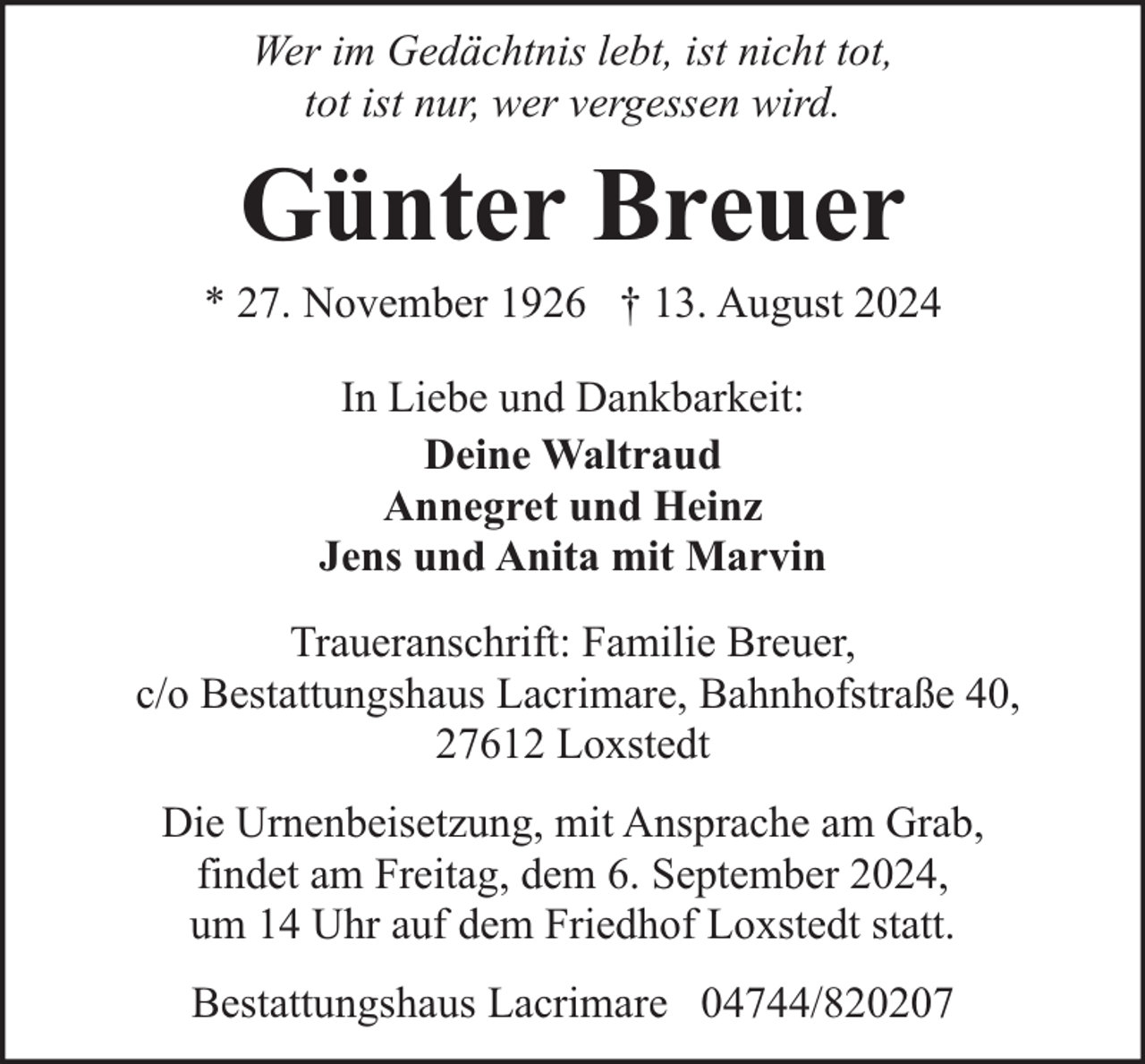 <p>Wer im Gedächtnis lebt, ist nicht tot,<br />tot ist nur, wer vergessen wird.</p><p>Günter Breuer</p><p>* 27. November 1926 † 13. August 2024<br />In Liebe und Dankbarkeit:<br />Deine Waltraud<br />Annegret und Heinz<br />Jens und Anita mit Marvin<br />Traueranschrift: Familie Breuer,<br />c/o Bestattungshaus Lacrimare, Bahnhofstraße 40,<br />27612 Loxstedt<br />Die Urnenbeisetzung, mit Ansprache am Grab,<br />findet am Freitag, dem 6. September 2024,<br />um 14 Uhr auf dem Friedhof Loxstedt statt.<br />Bestattungshaus Lacrimare 04744/820207</p>