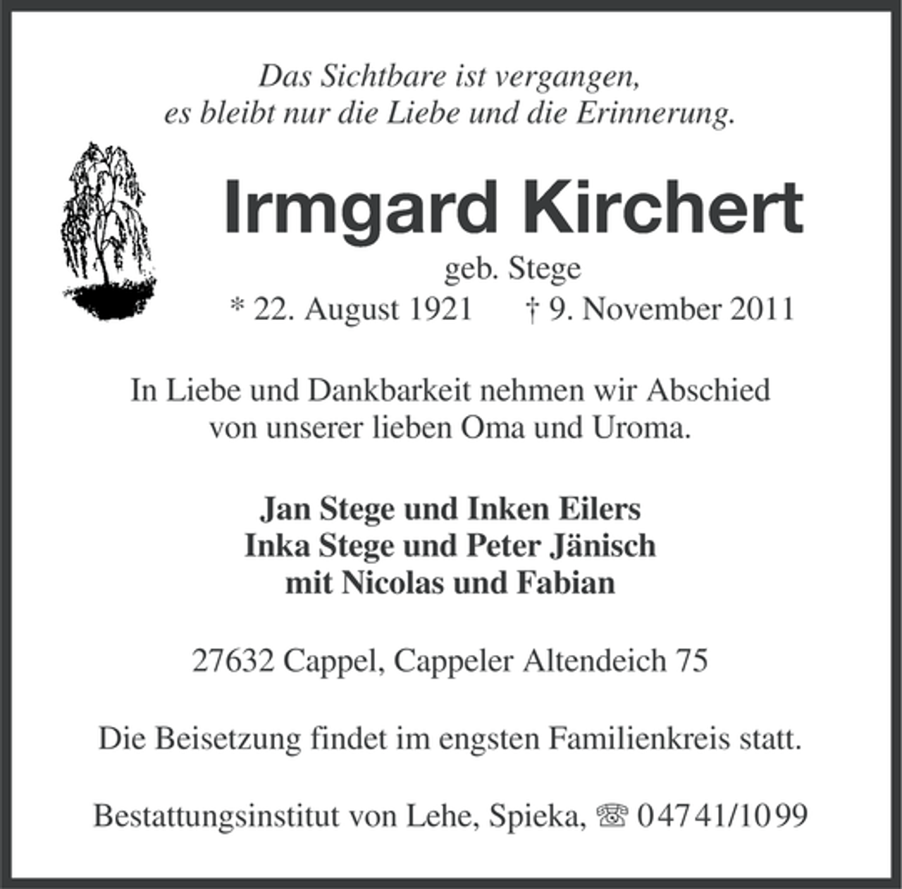 <p>Das Sichtbare ist vergangen,<br />es bleibt nur die Liebe und die Erinnerung.</p><p>Irmgard Kirchert<br />geb. Stege<br />* 22. August 1921 † 9. November 2011<br />In Liebe und Dankbarkeit nehmen wir Abschied<br />von unserer lieben Oma und Uroma.<br />Jan Stege und Inken Eilers<br />Inka Stege und Peter Jänisch<br />mit Nicolas und Fabian<br />27632 Cappel, Cappeler Altendeich 75<br />Die Beisetzung findet im engsten Familienkreis statt.<br />Bestattungsinstitut von Lehe, Spieka, 0 47 41/10 99</p>