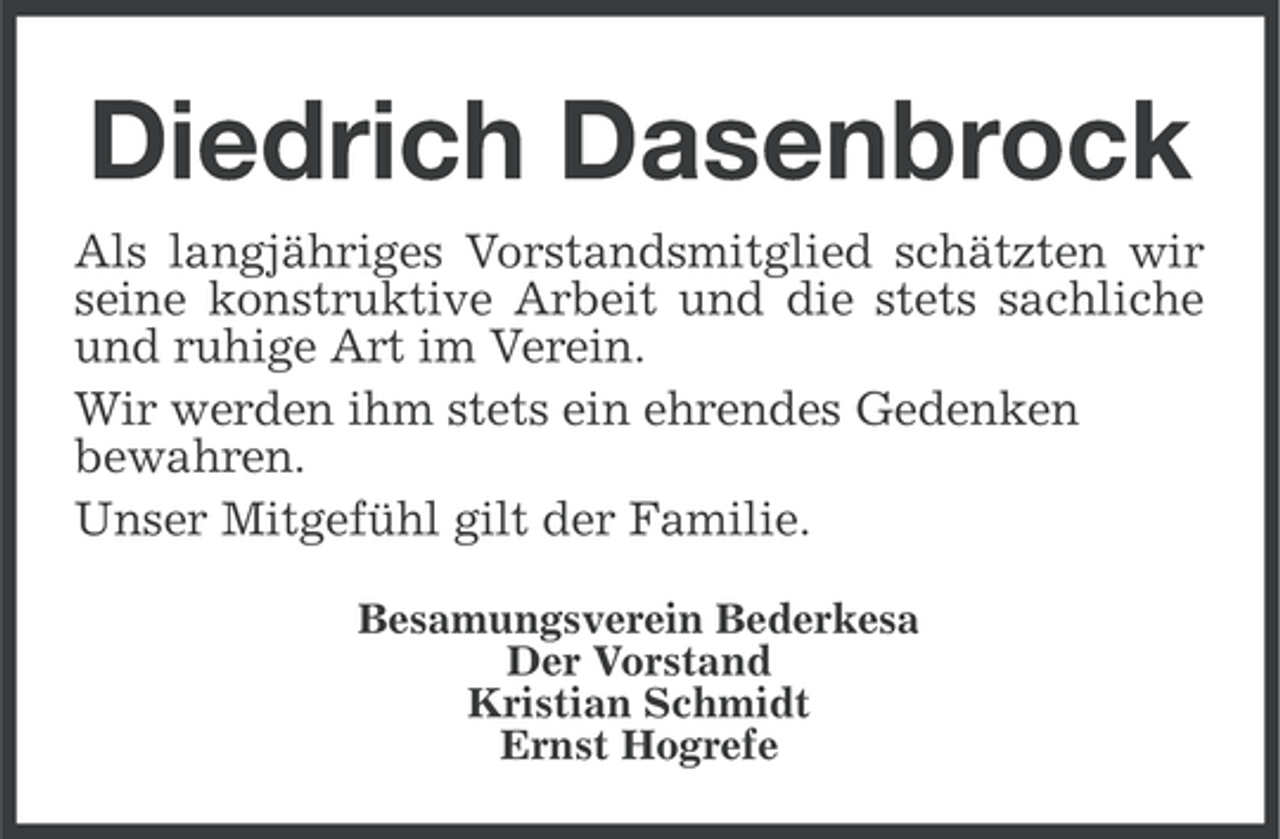 <p>Diedrich Dasenbrock<br />Als langjähriges Vorstandsmitglied schätzten wir<br />seine konstruktive Arbeit und die stets sachliche<br />und ruhige Art im Verein.<br />Wir werden ihm stets ein ehrendes Gedenken<br />bewahren.<br />Unser Mitgefühl gilt der Familie.<br />Besamungsverein Bederkesa<br />Der Vorstand<br />Kristian Schmidt<br />Ernst Hogrefe</p>