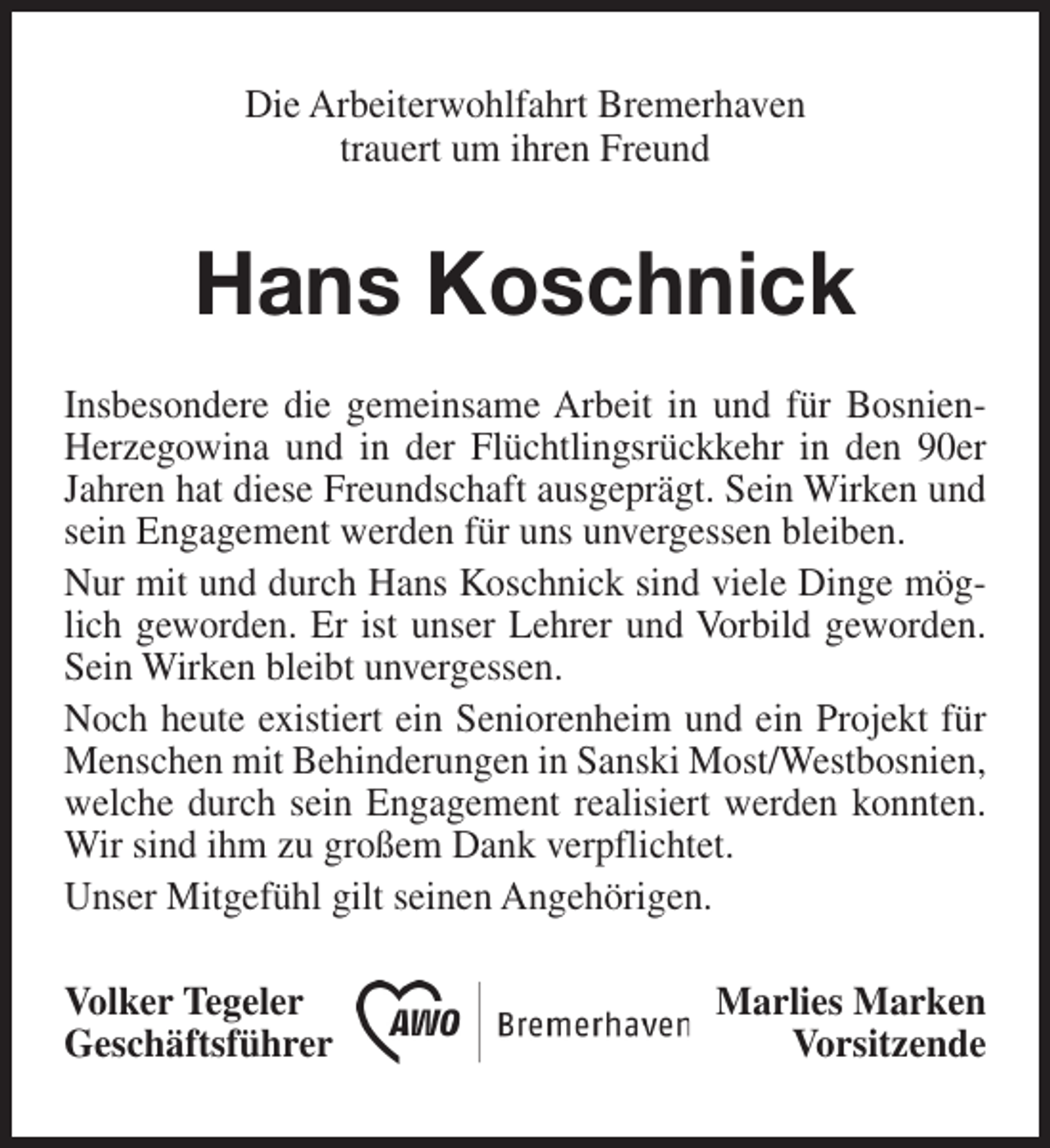 <p>Die Arbeiterwohlfahrt Bremerhaven<br />trauert um ihren Freund</p><p>Hans Koschnick<br />Insbesondere die gemeinsame Arbeit in und für BosnienHerzegowina und in der Flüchtlingsrückkehr in den 90er<br />Jahren hat diese Freundschaft ausgeprägt. Sein Wirken und<br />sein Engagement werden für uns unvergessen bleiben.<br />Nur mit und durch Hans Koschnick sind viele Dinge möglich geworden. Er ist unser Lehrer und Vorbild geworden.<br />Sein Wirken bleibt unvergessen.<br />Noch heute existiert ein Seniorenheim und ein Projekt für<br />Menschen mit Behinderungen in Sanski Most/Westbosnien,<br />welche durch sein Engagement realisiert werden konnten.<br />Wir sind ihm zu großem Dank verpflichtet.<br />Unser Mitgefühl gilt seinen Angehörigen.<br />Volker Tegeler<br />Geschäftsführer</p><p>Marlies Marken<br />Vorsitzende</p>