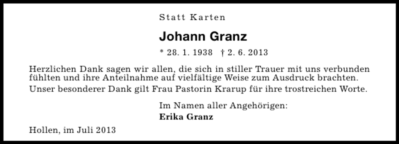 <p>S t a t t K a rt e n</p><p>Johann Granz<br />* 28. 1. 1938 † 2. 6. 2013<br />Herzlichen Dank sagen wir allen, die sich in stiller Trauer mit uns verbunden<br />fühlten und ihre Anteilnahme auf vielfältige Weise zum Ausdruck brachten.<br />Unser besonderer Dank gilt Frau Pastorin Krarup für ihre trostreichen Worte.<br />Im Namen aller Angehörigen:<br />Erika Granz<br />Hollen, im Juli 2013</p>