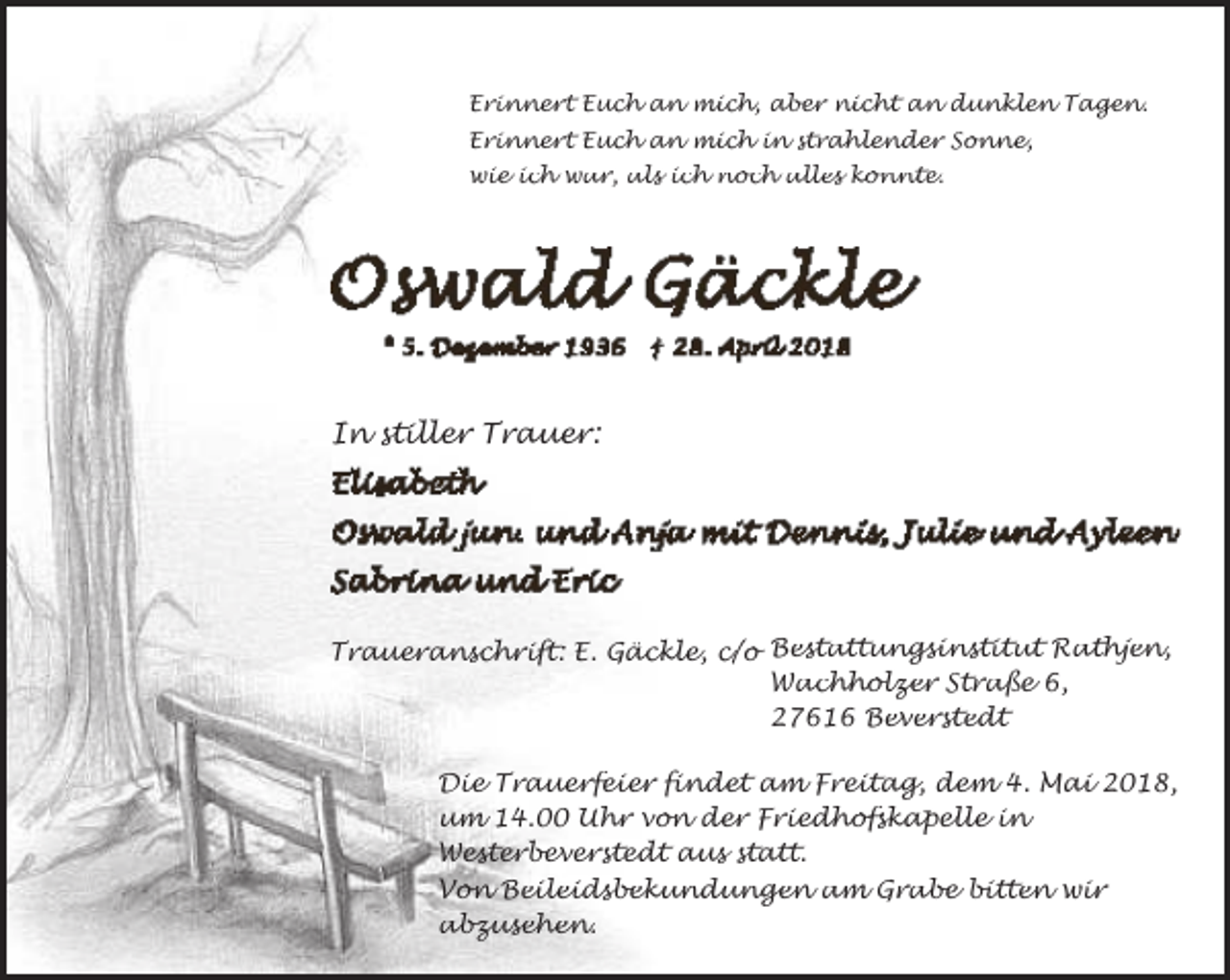 <p>Erinnert Euch an mich, aber nicht an dunklen Tagen.<br />Erinnert Euch an mich in strahlender Sonne,<br />wie ich war, als ich noch alles konnte.</p><p>In stiller Trauer:</p><p>Traueranschrift: E. Gäckle, c/o Bestattungsinstitut Rathjen,<br />Wachholzer Straße 6,<br />27616 Beverstedt<br />Die Trauerfeier findet am Freitag, dem 4. Mai 2018,<br />um 14.00 Uhr von der Friedhofskapelle in<br />Westerbeverstedt aus statt.<br />Von Beileidsbekundungen am Grabe bitten wir<br />abzusehen.</p>