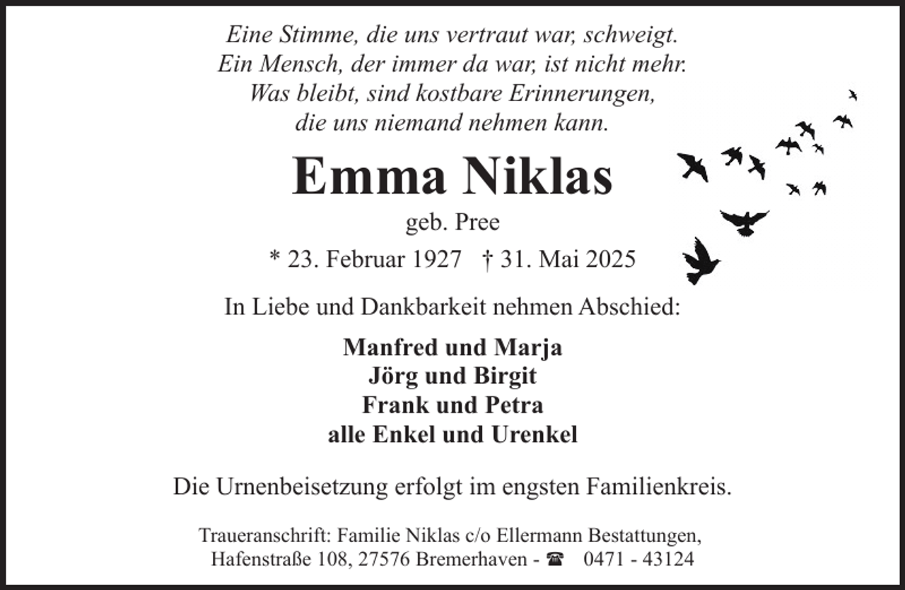 <p>Eine Stimme, die uns vertraut war, schweigt.<br />Ein Mensch, der immer da war, ist nicht mehr.<br />Was bleibt, sind kostbare Erinnerungen,<br />die uns niemand nehmen kann.</p><p>Emma Niklas</p><p>geb. Pree<br />* 23. Februar 1927 † 31. Mai 2025<br />In Liebe und Dankbarkeit nehmen Abschied:<br />Manfred und Marja<br />Jörg und Birgit<br />Frank und Petra<br />alle Enkel und Urenkel<br />Die Urnenbeisetzung erfolgt im engsten Familienkreis.<br />Traueranschrift: Familie Niklas c/o Ellermann Bestattungen,<br />Hafenstraße 108, 27576 Bremerhaven - ( 0471 - 43124</p>