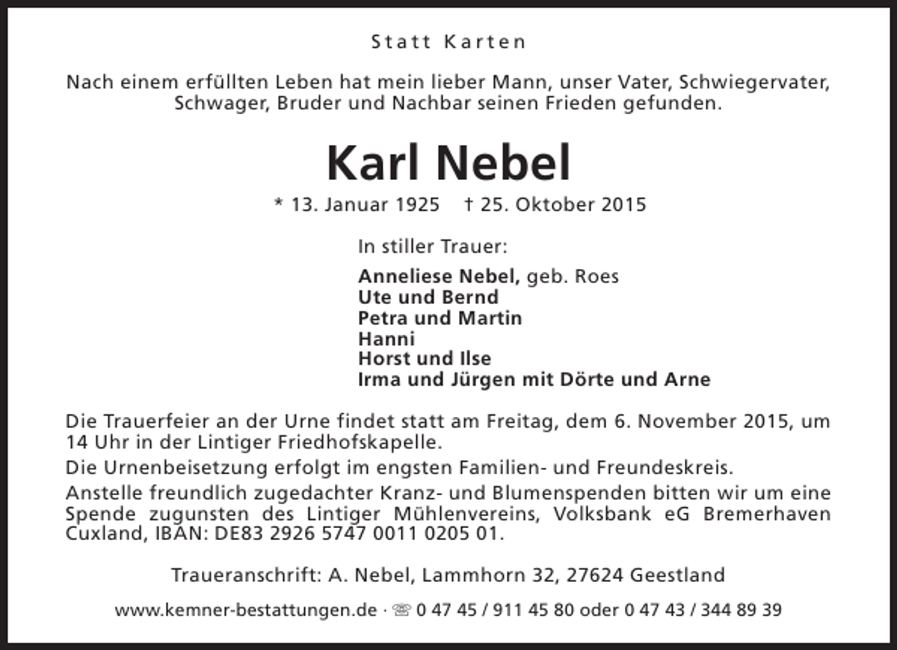 <p>Statt Karten<br />Nach einem erfüllten Leben hat mein lieber Mann, unser Vater, Schwiegervater,<br />Schwager, Bruder und Nachbar seinen Frieden gefunden.</p><p>Karl Nebel</p><p>* 13. Januar 1925</p><p>† 25. Oktober 2015</p><p>In stiller Trauer:<br />Anneliese Nebel, geb. Roes<br />Ute und Bernd<br />Petra und Martin<br />Hanni<br />Horst und Ilse<br />Irma und Jürgen mit Dörte und Arne<br />Die Trauerfeier an der Urne findet statt am Freitag, dem 6. November 2015, um<br />14 Uhr in der Lintiger Friedhofskapelle.<br />Die Urnenbeisetzung erfolgt im engsten Familien- und Freundeskreis.<br />Anstelle freundlich zugedachter Kranz- und Blumenspenden bitten wir um eine<br />Spende zugunsten des Lintiger Mühlenvereins, Volksbank eG Bremerhaven<br />Cuxland, IBAN: DE83 2926 5747 0011 0205 01.<br />Traueranschrift: A. Nebel, Lammhorn 32, 27624 Geestland<br />www.kemner-bestattungen.de · s 0 47 45 / 911 45 80 oder 0 47 43 / 344 89 39</p>