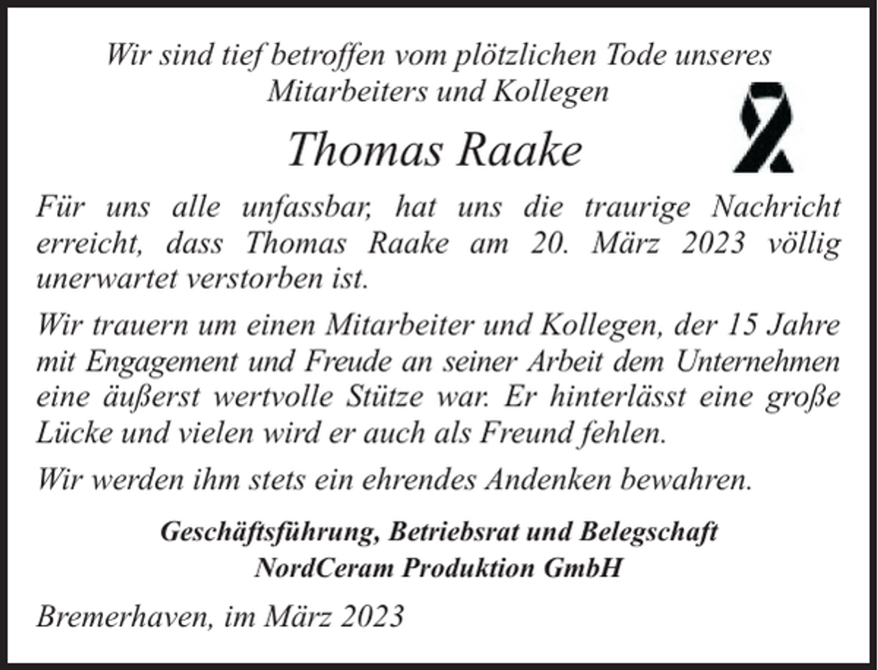 <p>Wir sind tief betroffen vom plötzlichen Tode unseres<br />Mitarbeiters und Kollegen</p><p>Thomas Raake<br />Für uns alle unfassbar, hat uns die traurige Nachricht<br />erreicht, dass Thomas Raake am 20. März 2023 völlig<br />unerwartet verstorben ist.<br />Wir trauern um einen Mitarbeiter und Kollegen, der 15 Jahre<br />mit Engagement und Freude an seiner Arbeit dem Unternehmen<br />eine äußerst wertvolle Stütze war. Er hinterlässt eine große<br />Lücke und vielen wird er auch als Freund fehlen.<br />Wir werden ihm stets ein ehrendes Andenken bewahren.<br />Geschäftsführung, Betriebsrat und Belegschaft<br />NordCeram Produktion GmbH</p><p>Bremerhaven, im März 2023</p>