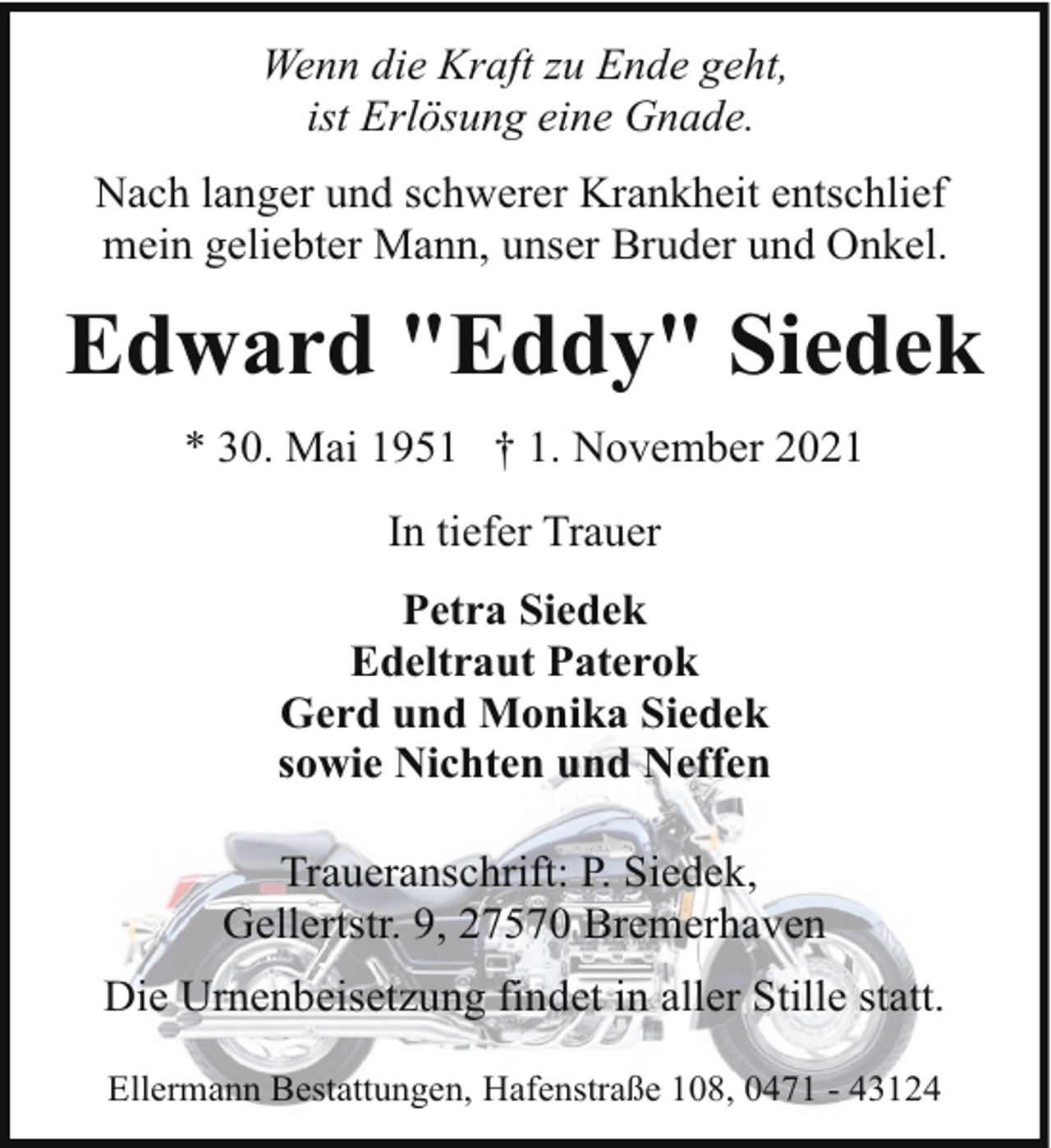 <p>Wenn die Kraft zu Ende geht,<br />ist Erlösung eine Gnade.<br />Nach langer und schwerer Krankheit entschlief<br />mein geliebter Mann, unser Bruder und Onkel.</p><p>Edward "Eddy" Siedek<br />* 30. Mai 1951 † 1. November 2021<br />In tiefer Trauer<br />Petra Siedek<br />Edeltraut Paterok<br />Gerd und Monika Siedek<br />sowie Nichten und Neffen<br />Traueranschrift: P. Siedek,<br />Gellertstr. 9, 27570 Bremerhaven<br />Die Urnenbeisetzung findet in aller Stille statt.<br />Ellermann Bestattungen, Hafenstraße 108, 0471 - 43124</p>