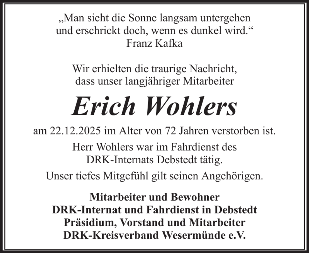 <p>„Man sieht die Sonne langsam untergehen<br />und erschrickt doch, wenn es dunkel wird.“<br />Franz Kafka<br />Wir erhielten die traurige Nachricht,<br />dass unser langjähriger Mitarbeiter</p><p>Erich Wohlers<br />am 22.12.2025 im Alter von 72 Jahren verstorben ist.<br />Herr Wohlers war im Fahrdienst des<br />DRK-Internats Debstedt tätig.<br />Unser tiefes Mitgefühl gilt seinen Angehörigen.<br />Mitarbeiter und Bewohner<br />DRK-Internat und Fahrdienst in Debstedt<br />Präsidium, Vorstand und Mitarbeiter<br />DRK-Kreisverband Wesermünde e.V.</p>