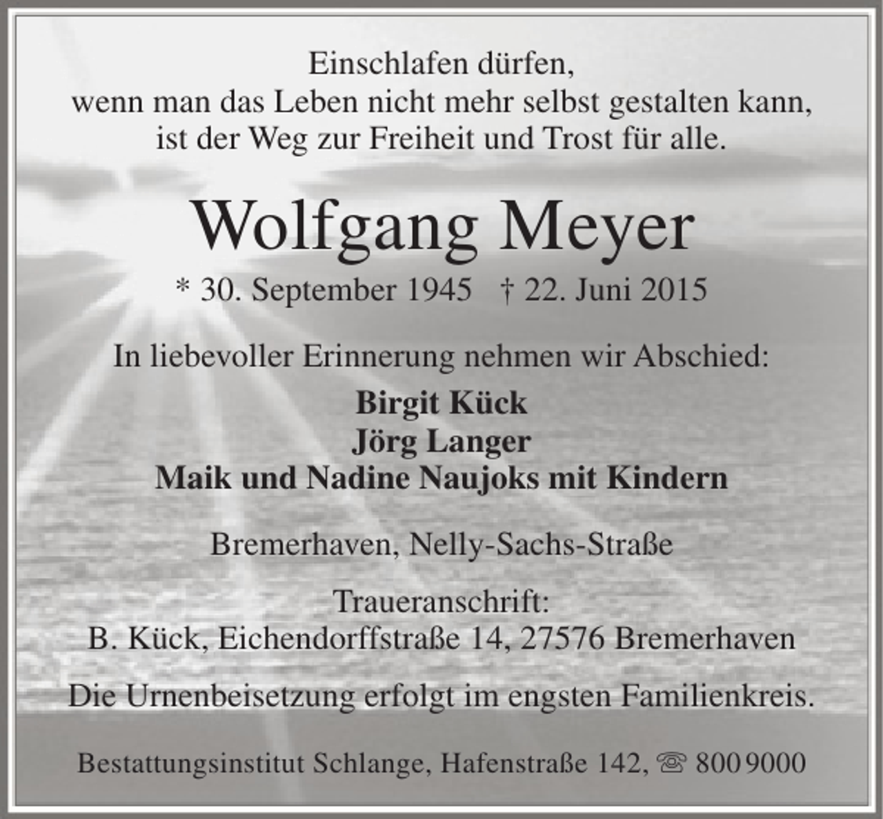 <p>Einschlafen dürfen,<br />wenn man das Leben nicht mehr selbst gestalten kann,<br />ist der Weg zur Freiheit und Trost für alle.</p><p>Wolfgang Meyer</p><p>* 30. September 1945 † 22. Juni 2015<br />In liebevoller Erinnerung nehmen wir Abschied:<br />Birgit Kück<br />Jörg Langer<br />Maik und Nadine Naujoks mit Kindern<br />Bremerhaven, Nelly-Sachs-Straße<br />Traueranschrift:<br />B. Kück, Eichendorffstraße 14, 27576 Bremerhaven<br />Die Urnenbeisetzung erfolgt im engsten Familienkreis.<br />Bestattungsinstitut Schlange, Hafenstraße 142,  800 9000</p>