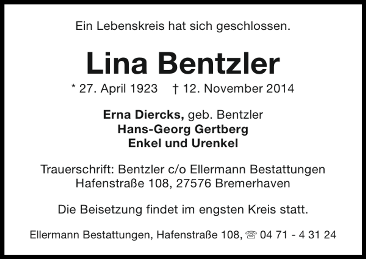 <p>Ein Lebenskreis hat sich geschlossen.</p><p>Lina Bentzler</p><p>* 27. April 1923</p><p>† 12. November 2014</p><p>Erna Diercks, geb. Bentzler<br />Hans-Georg Gertberg<br />Enkel und Urenkel<br />Trauerschrift: Bentzler c/o Ellermann Bestattungen<br />Hafenstraße 108, 27576 Bremerhaven<br />Die Beisetzung findet im engsten Kreis statt.<br />Ellermann Bestattungen, Hafenstraße 108, s 04 71 - 4 31 24</p>