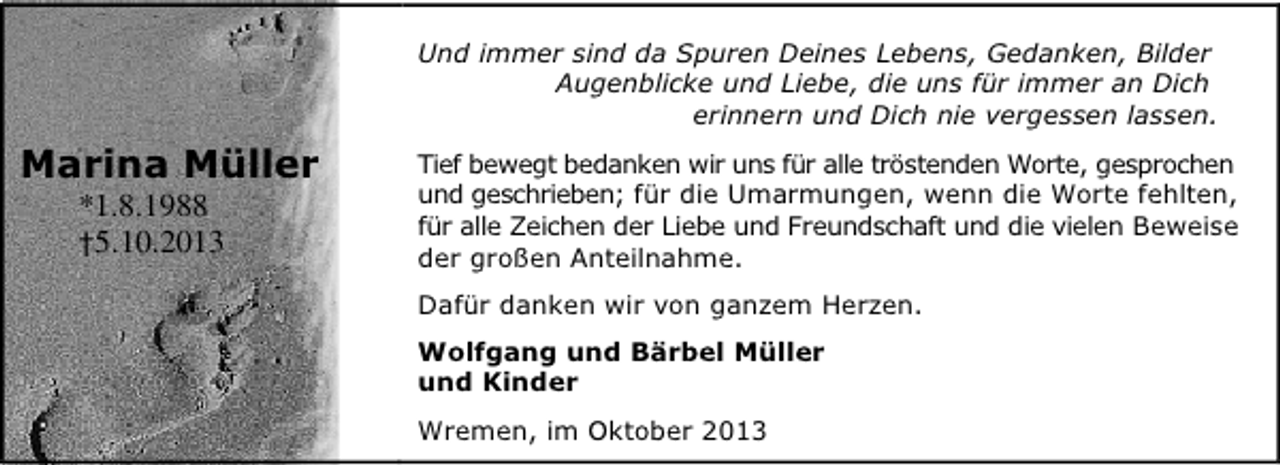 <p>Und immer sind da Spuren Deines Lebens, Gedanken, Bilder<br />Augenblicke und Liebe, die uns für immer an Dich<br />erinnern und Dich nie vergessen lassen.</p><p>Marina Müller<br />*1.8.1988<br />†5.10.2013</p><p>Tief bewegt bedanken wir uns für alle tröstenden Worte, gesprochen<br />und geschrieben; für die Umarmungen, wenn die Worte fehlten,<br />für alle Zeichen der Liebe und Freundschaft und die vielen Beweise<br />der großen Anteilnahme.<br />Dafür danken wir von ganzem Herzen.<br />Wolfgang und Bärbel Müller<br />und Kinder<br />Wremen, im Oktober 2013</p>