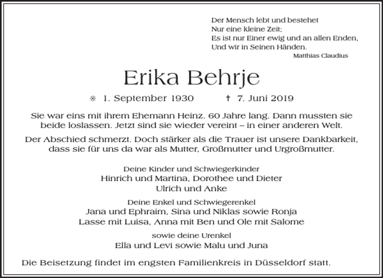 <p>Der Mensch lebt und bestehet<br />Nur eine kleine Zeit;<br />Es ist nur Einer ewig und an allen Enden,<br />Und wir in Seinen Händen.<br />Matthias Claudius</p><p>Erika Behrje<br />j 1. September 1930</p><p>= 7. Juni 2019</p><p>Sie war eins mit ihrem Ehemann Heinz. 60 Jahre lang. Dann mussten sie<br />beide loslassen. Jetzt sind sie wieder vereint – in einer anderen Welt.<br />Der Abschied schmerzt. Doch stärker als die Trauer ist unsere Dankbarkeit,<br />dass sie für uns da war als Mutter, Großmutter und Urgroßmutter.<br />Deine Kinder und Schwiegerkinder</p><p>Hinrich und Martina, Dorothee und Dieter<br />Ulrich und Anke<br />Deine Enkel und Schwiegerenkel</p><p>Jana und Ephraim, Sina und Niklas sowie Ronja<br />Lasse mit Luisa, Anna mit Ben und Ole mit Salome<br />sowie deine Urenkel</p><p>Ella und Levi sowie Malu und Juna<br />Die Beisetzung findet im engsten Familienkreis in Düsseldorf statt.</p>