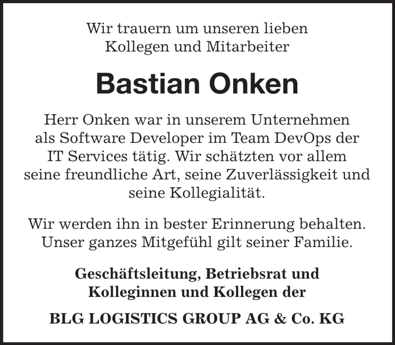 <p>Wir trauern um unseren lieben<br />Kollegen und Mitarbeiter</p><p>Bastian Onken<br />Herr Onken war in unserem Unternehmen<br />als Software Developer im Team DevOps der<br />IT Services tätig. Wir schätzten vor allem<br />seine freundliche Art, seine Zuverlässigkeit und<br />seine Kollegialität.<br />Wir werden ihn in bester Erinnerung behalten.<br />Unser ganzes Mitgefühl gilt seiner Familie.<br />Geschäftsleitung, Betriebsrat und<br />Kolleginnen und Kollegen der<br />BLG LOGISTICS GROUP AG &amp; Co. KG</p>