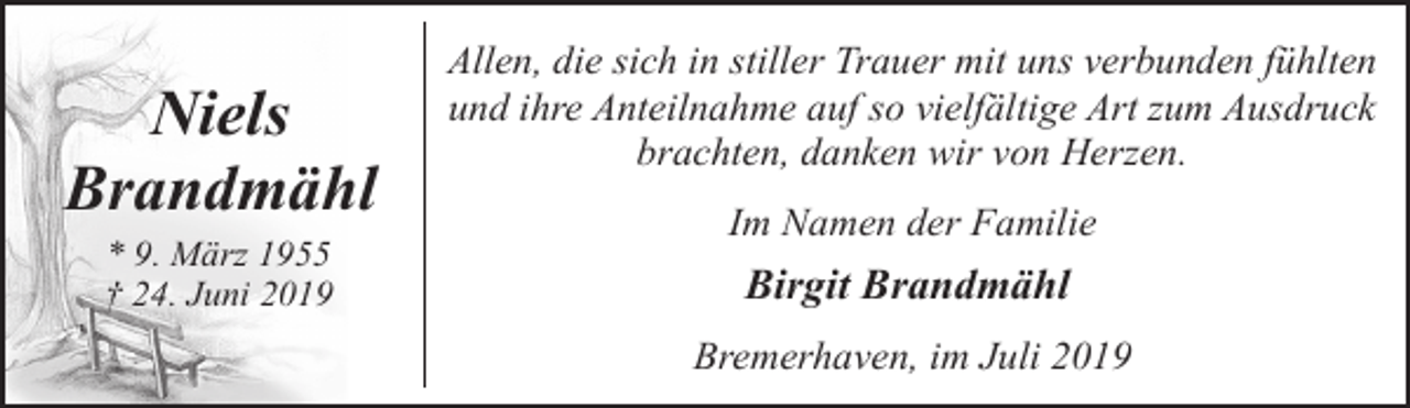 <p>Niels<br />Brandmähl<br />* 9. März 1955<br />† 24. Juni 2019</p><p>Allen, die sich in stiller Trauer mit uns verbunden fühlten<br />und ihre Anteilnahme auf so vielfältige Art zum Ausdruck<br />brachten, danken wir von Herzen.<br />Im Namen der Familie</p><p>Birgit Brandmähl<br />Bremerhaven, im Juli 2019</p>