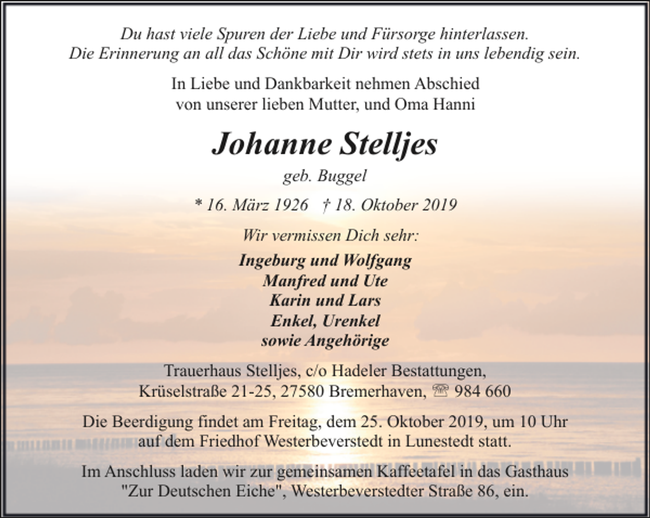 <p>Du hast viele Spuren der Liebe und Fürsorge hinterlassen.<br />Die Erinnerung an all das Schöne mit Dir wird stets in uns lebendig sein.<br />In Liebe und Dankbarkeit nehmen Abschied<br />von unserer lieben Mutter, und Oma Hanni</p><p>Johanne Stelljes<br />geb. Buggel</p><p>* 16. März 1926 † 18. Oktober 2019<br />Wir vermissen Dich sehr:<br />Ingeburg und Wolfgang<br />Manfred und Ute<br />Karin und Lars<br />Enkel, Urenkel<br />sowie Angehörige<br />Trauerhaus Stelljes, c/o Hadeler Bestattungen,<br />Krüselstraße 21-25, 27580 Bremerhaven, ' 984 660<br />Die Beerdigung findet am Freitag, dem 25. Oktober 2019, um 10 Uhr<br />auf dem Friedhof Westerbeverstedt in Lunestedt statt.<br />Im Anschluss laden wir zur gemeinsamen Kaffeetafel in das Gasthaus<br />"Zur Deutschen Eiche", Westerbeverstedter Straße 86, ein.</p>