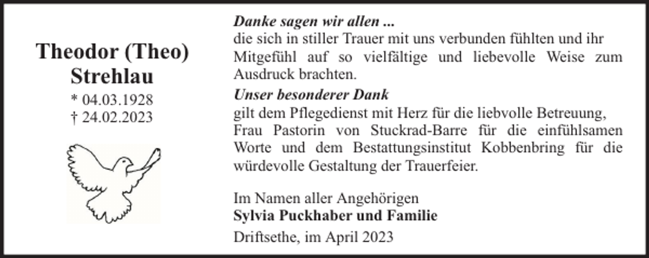 <p>Theodor (Theo)<br />Strehlau<br />* 04.03.1928<br />† 24.02.2023</p><p>Danke sagen wir allen ...<br />die sich in stiller Trauer mit uns verbunden fühlten und ihr<br />Mitgefühl auf so vielfältige und liebevolle Weise zum<br />Ausdruck brachten.<br />Unser besonderer Dank<br />gilt dem Pflegedienst mit Herz für die liebvolle Betreuung,<br />Frau Pastorin von Stuckrad-Barre für die einfühlsamen<br />Worte und dem Bestattungsinstitut Kobbenbring für die<br />würdevolle Gestaltung der Trauerfeier.<br />Im Namen aller Angehörigen<br />Sylvia Puckhaber und Familie<br />Driftsethe, im April 2023</p>